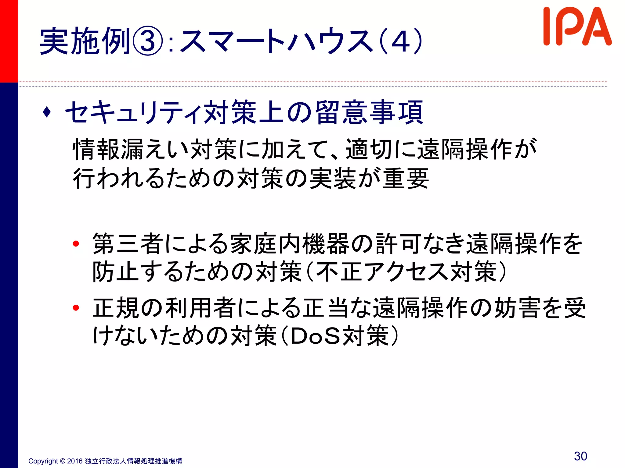 Copyright © 2016 独立行政法人情報処理推進機構
実施例③：スマートハウス（４）
 セキュリティ対策上の留意事項
情報漏えい対策に加えて、適切に遠隔操作が
行われるための対策の実装が重要
• 第三者による家庭内機器の許可なき遠隔操作を
防止するための対策（不正アクセス対策）
• 正規の利用者による正当な遠隔操作の妨害を受
けないための対策（ＤｏＳ対策）
30
 