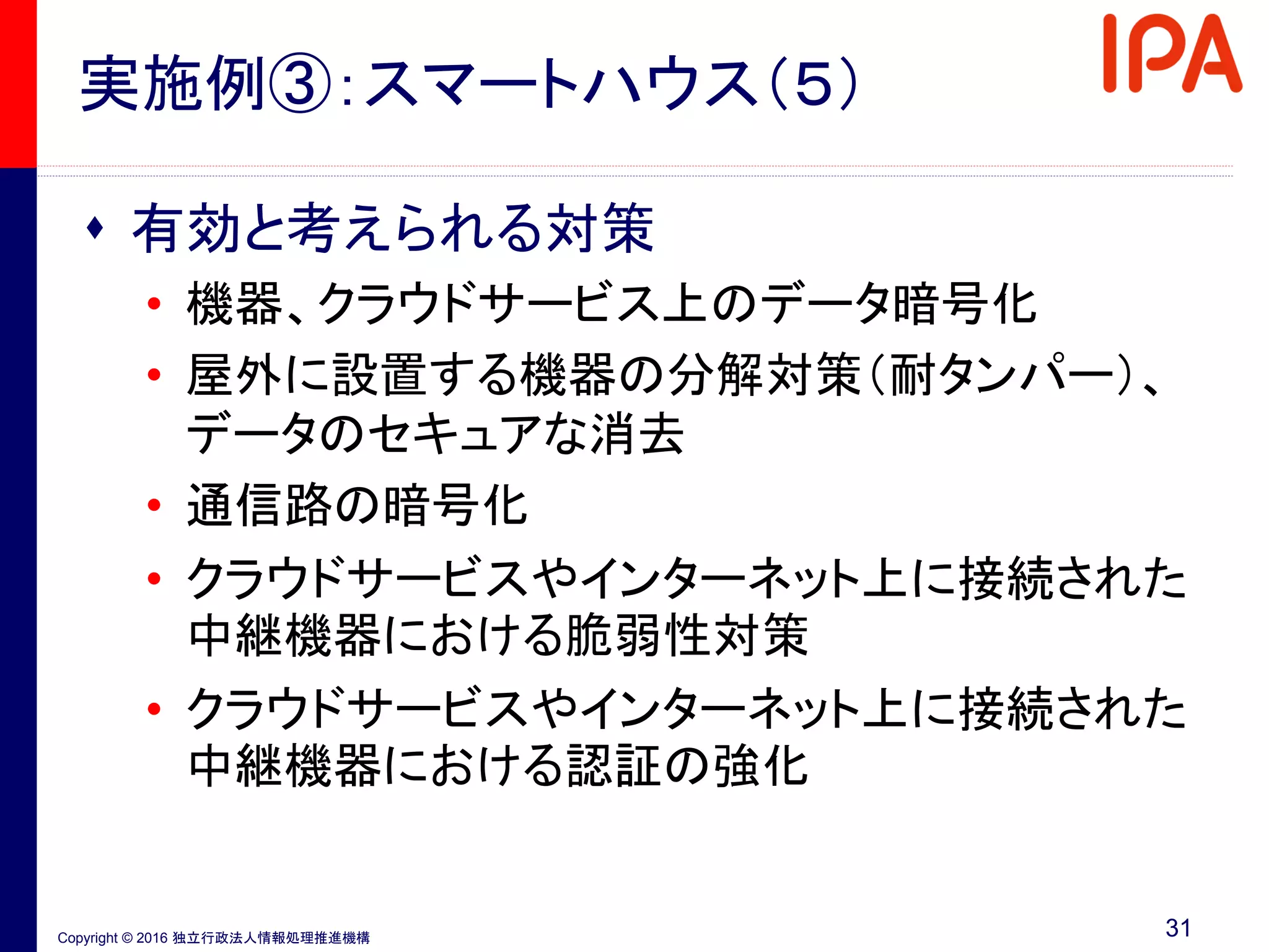 Copyright © 2016 独立行政法人情報処理推進機構
実施例③：スマートハウス（５）
 有効と考えられる対策
• 機器、クラウドサービス上のデータ暗号化
• 屋外に設置する機器の分解対策（耐タンパー）、
データのセキュアな消去
• 通信路の暗号化
• クラウドサービスやインターネット上に接続された
中継機器における脆弱性対策
• クラウドサービスやインターネット上に接続された
中継機器における認証の強化
31
 