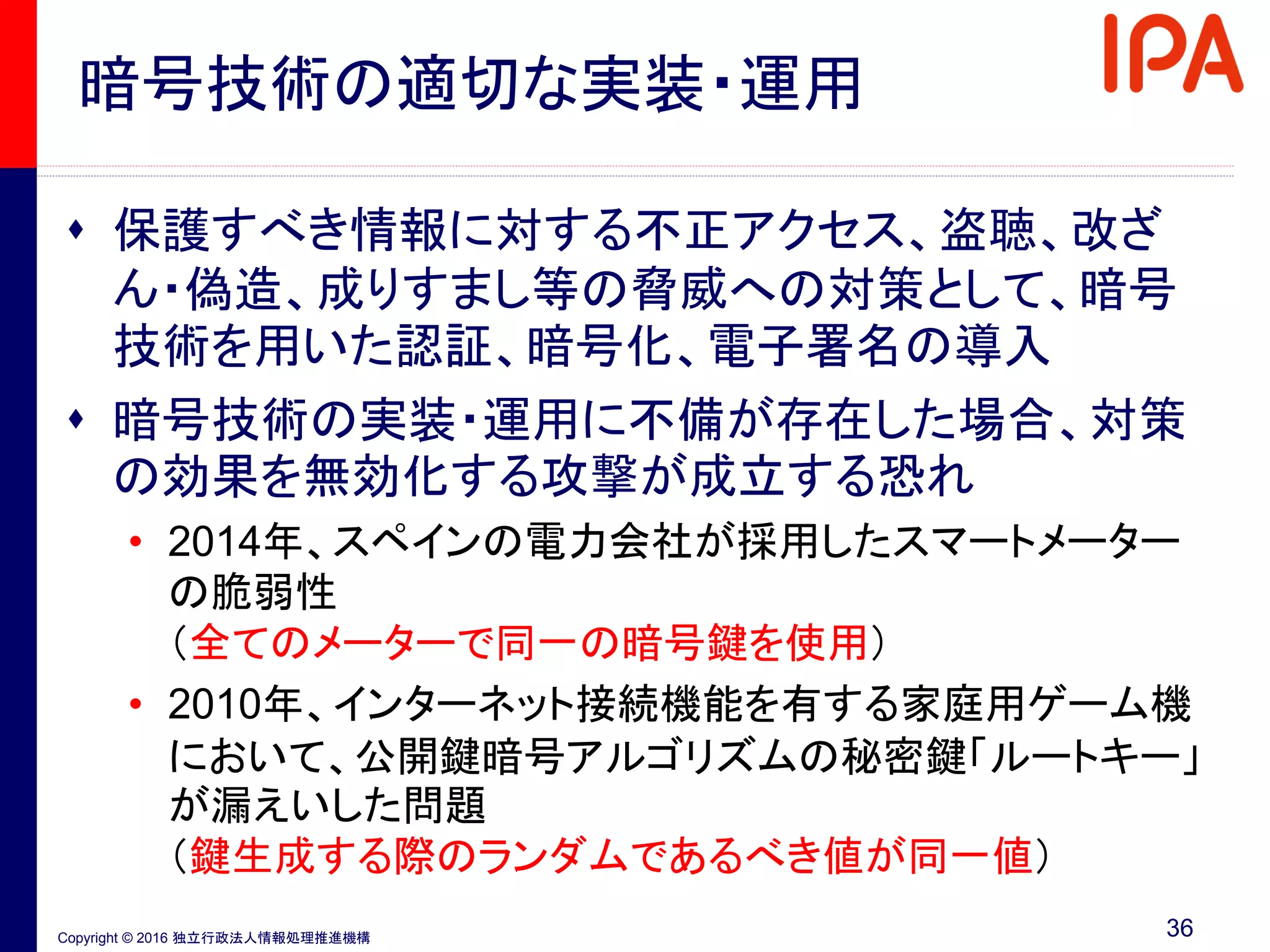 Copyright © 2016 独立行政法人情報処理推進機構
暗号技術の適切な実装・運用
 保護すべき情報に対する不正アクセス、盗聴、改ざ
ん・偽造、成りすまし等の脅威への対策として、暗号
技術を用いた認証、暗号化、電子署名の導入
 暗号技術の実装・運用に不備が存在した場合、対策
の効果を無効化する攻撃が成立する恐れ
• 2014年、スペインの電力会社が採用したスマートメーター
の脆弱性
（全てのメーターで同一の暗号鍵を使用）
• 2010年、インターネット接続機能を有する家庭用ゲーム機
において、公開鍵暗号アルゴリズムの秘密鍵「ルートキー」
が漏えいした問題
（鍵生成する際のランダムであるべき値が同一値）
36
 