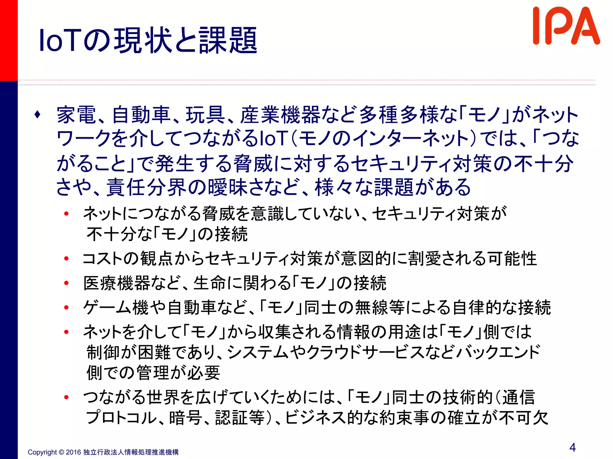 Copyright © 2016 独立行政法人情報処理推進機構
IoTの現状と課題
 家電、自動車、玩具、産業機器など多種多様な「モノ」がネット
ワークを介してつながるIoT（モノのインターネット）では、「つな
がること」で発生する脅威に対するセキュリティ対策の不十分
さや、責任分界の曖昧さなど、様々な課題がある
• ネットにつながる脅威を意識していない、セキュリティ対策が
不十分な「モノ」の接続
• コストの観点からセキュリティ対策が意図的に割愛される可能性
• 医療機器など、生命に関わる「モノ」の接続
• ゲーム機や自動車など、「モノ」同士の無線等による自律的な接続
• ネットを介して「モノ」から収集される情報の用途は「モノ」側では
制御が困難であり、システムやクラウドサービスなどバックエンド
側での管理が必要
• つながる世界を広げていくためには、「モノ」同士の技術的（通信
プロトコル、暗号、認証等）、ビジネス的な約束事の確立が不可欠
4
 