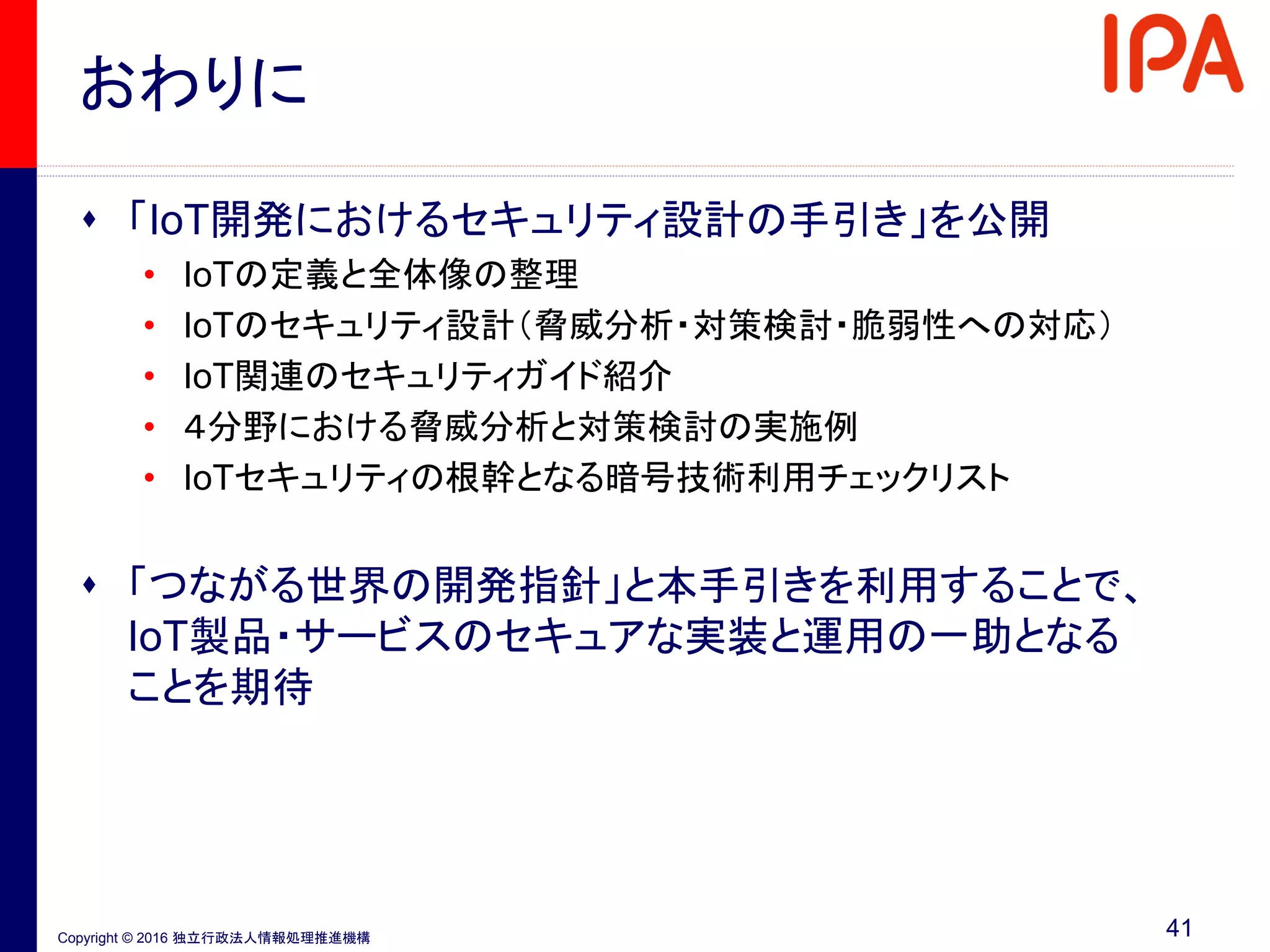 Copyright © 2016 独立行政法人情報処理推進機構
おわりに
41
 「IoT開発におけるセキュリティ設計の手引き」を公開
• IoTの定義と全体像の整理
• IoTのセキュリティ設計（脅威分析・対策検討・脆弱性への対応）
• IoT関連のセキュリティガイド紹介
• ４分野における脅威分析と対策検討の実施例
• IoTセキュリティの根幹となる暗号技術利用チェックリスト
 「つながる世界の開発指針」と本手引きを利用することで、
IoT製品・サービスのセキュアな実装と運用の一助となる
ことを期待
 