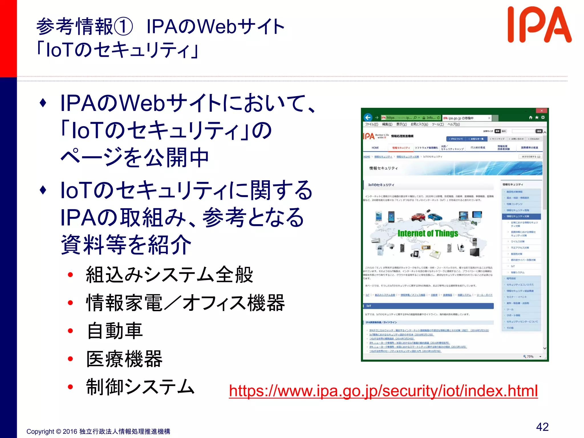 Copyright © 2016 独立行政法人情報処理推進機構
参考情報① IPAのWebサイト
「IoTのセキュリティ」
42
https://www.ipa.go.jp/security/iot/index.html
 IPAのWebサイトにおいて、
「IoTのセキュリティ」の
ページを公開中
 IoTのセキュリティに関する
IPAの取組み、参考となる
資料等を紹介
• 組込みシステム全般
• 情報家電／オフィス機器
• 自動車
• 医療機器
• 制御システム
 