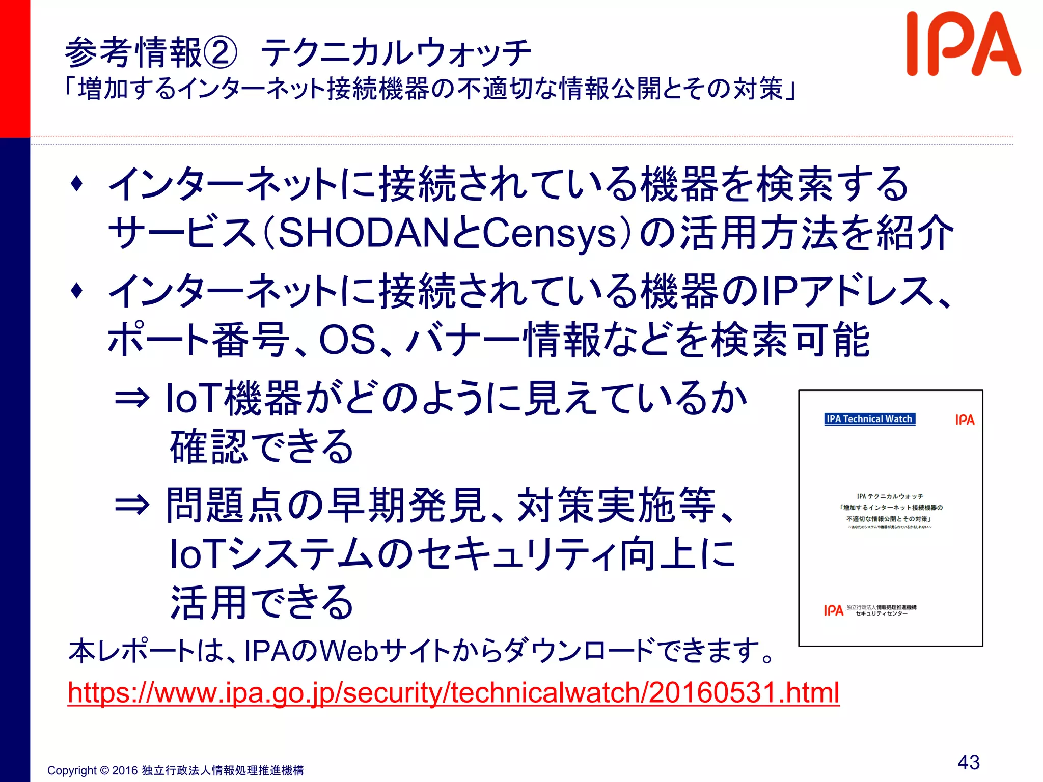 Copyright © 2016 独立行政法人情報処理推進機構
参考情報② テクニカルウォッチ
「増加するインターネット接続機器の不適切な情報公開とその対策」
 インターネットに接続されている機器を検索する
サービス（SHODANとCensys）の活用方法を紹介
 インターネットに接続されている機器のIPアドレス、
ポート番号、OS、バナー情報などを検索可能
⇒ IoT機器がどのように見えているか
確認できる
⇒ 問題点の早期発見、対策実施等、
IoTシステムのセキュリティ向上に
活用できる
本レポートは、IPAのWebサイトからダウンロードできます。
https://www.ipa.go.jp/security/technicalwatch/20160531.html
43
 