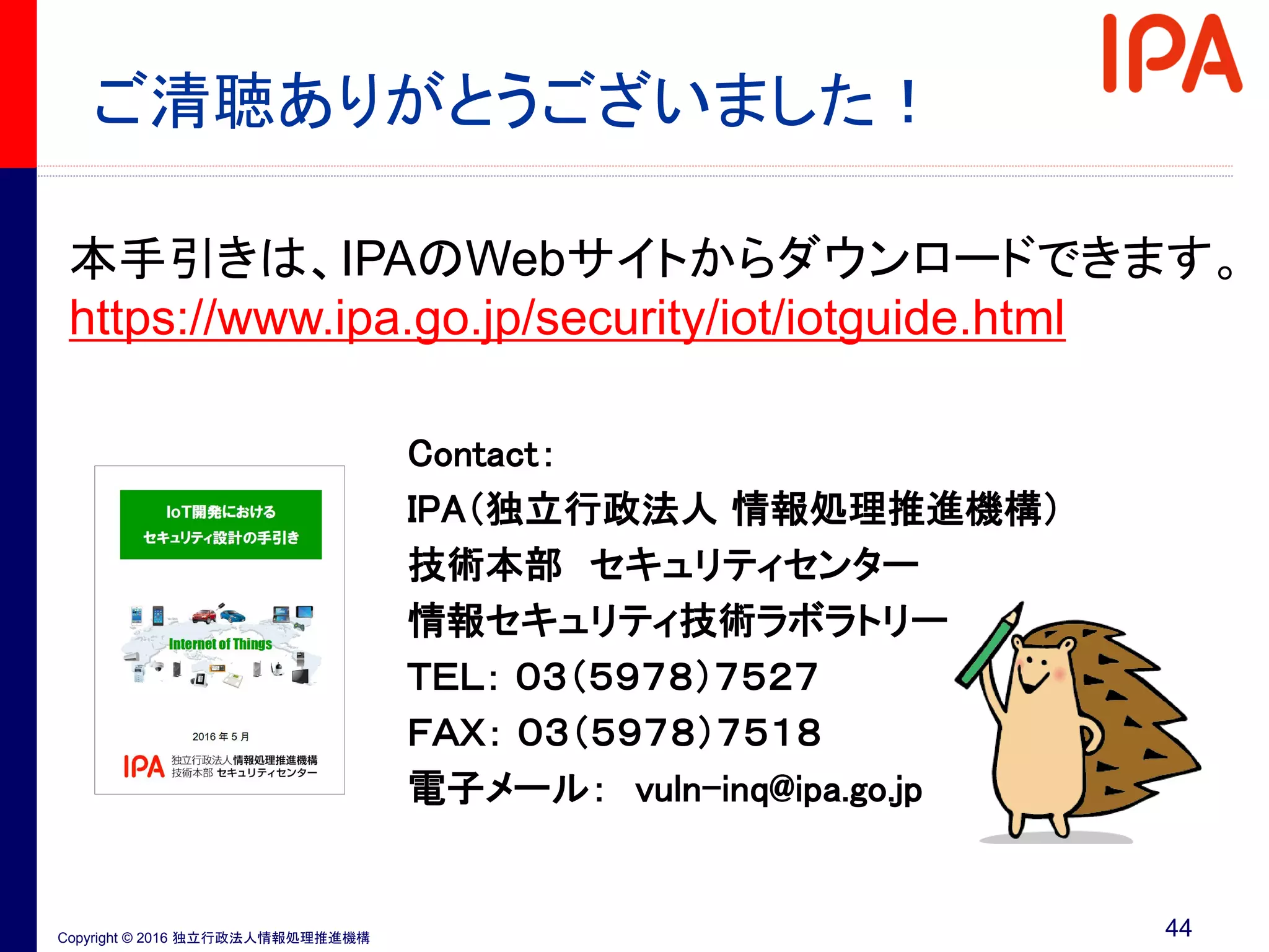 Copyright © 2016 独立行政法人情報処理推進機構
ご清聴ありがとうございました！
本手引きは、IPAのWebサイトからダウンロードできます。
https://www.ipa.go.jp/security/iot/iotguide.html
Contact：
IPA（独立行政法人 情報処理推進機構）
技術本部 セキュリティセンター
情報セキュリティ技術ラボラトリー
ＴＥＬ： ０３（５９７８）７５２７
ＦＡＸ： ０３（５９７８）７５１８
電子メール： vuln-inq@ipa.go.jp
44
 