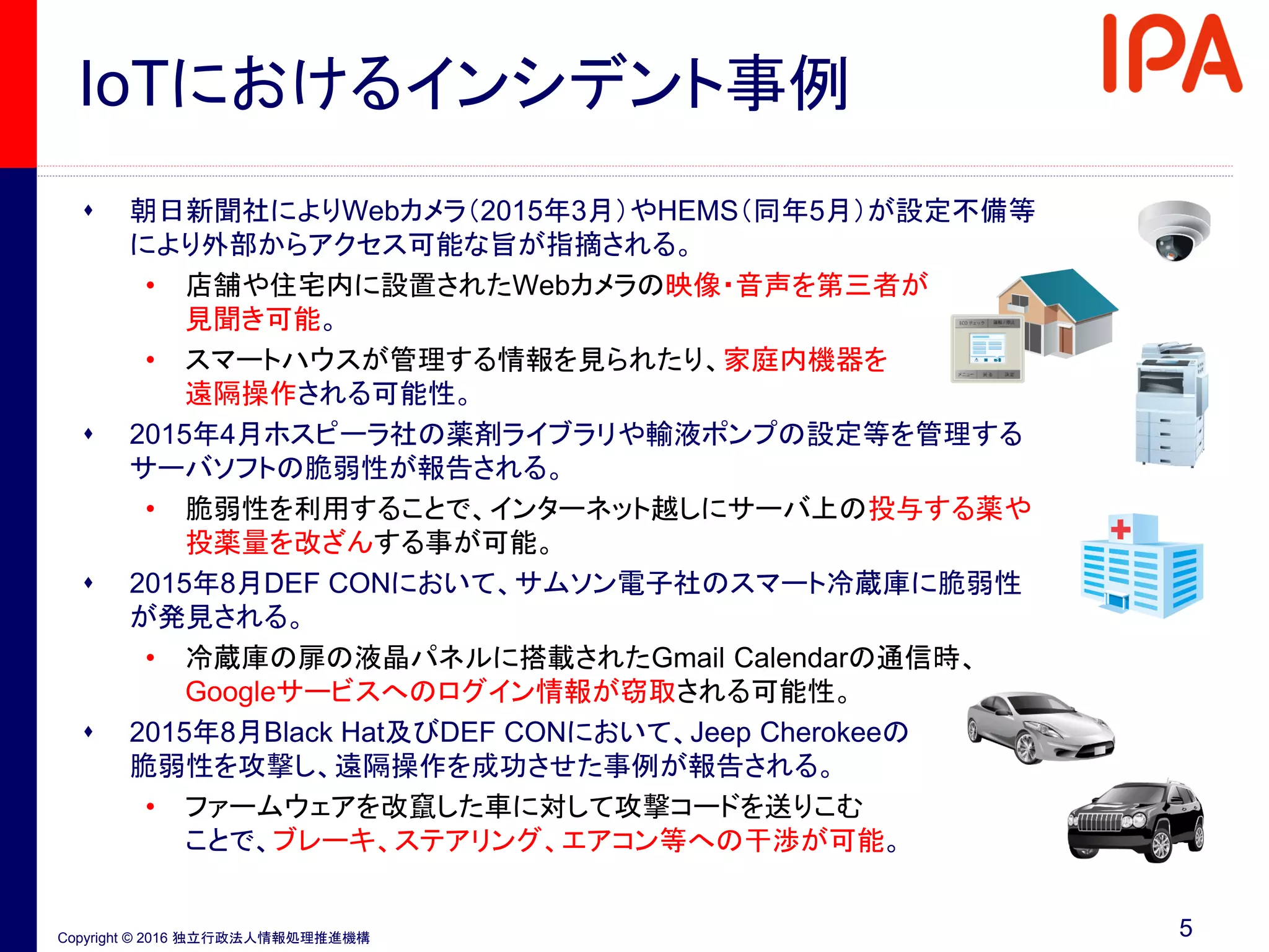 Copyright © 2016 独立行政法人情報処理推進機構
IoTにおけるインシデント事例
5
 朝日新聞社によりWebカメラ（2015年3月）やHEMS（同年5月）が設定不備等
により外部からアクセス可能な旨が指摘される。
• 店舗や住宅内に設置されたWebカメラの映像・音声を第三者が
見聞き可能。
• スマートハウスが管理する情報を見られたり、家庭内機器を
遠隔操作される可能性。
 2015年4月ホスピーラ社の薬剤ライブラリや輸液ポンプの設定等を管理する
サーバソフトの脆弱性が報告される。
• 脆弱性を利用することで、インターネット越しにサーバ上の投与する薬や
投薬量を改ざんする事が可能。
 2015年8月DEF CONにおいて、サムソン電子社のスマート冷蔵庫に脆弱性
が発見される。
• 冷蔵庫の扉の液晶パネルに搭載されたGmail Calendarの通信時、
Googleサービスへのログイン情報が窃取される可能性。
 2015年8月Black Hat及びDEF CONにおいて、Jeep Cherokeeの
脆弱性を攻撃し、遠隔操作を成功させた事例が報告される。
• ファームウェアを改竄した車に対して攻撃コードを送りこむ
ことで、ブレーキ、ステアリング、エアコン等への干渉が可能。
 