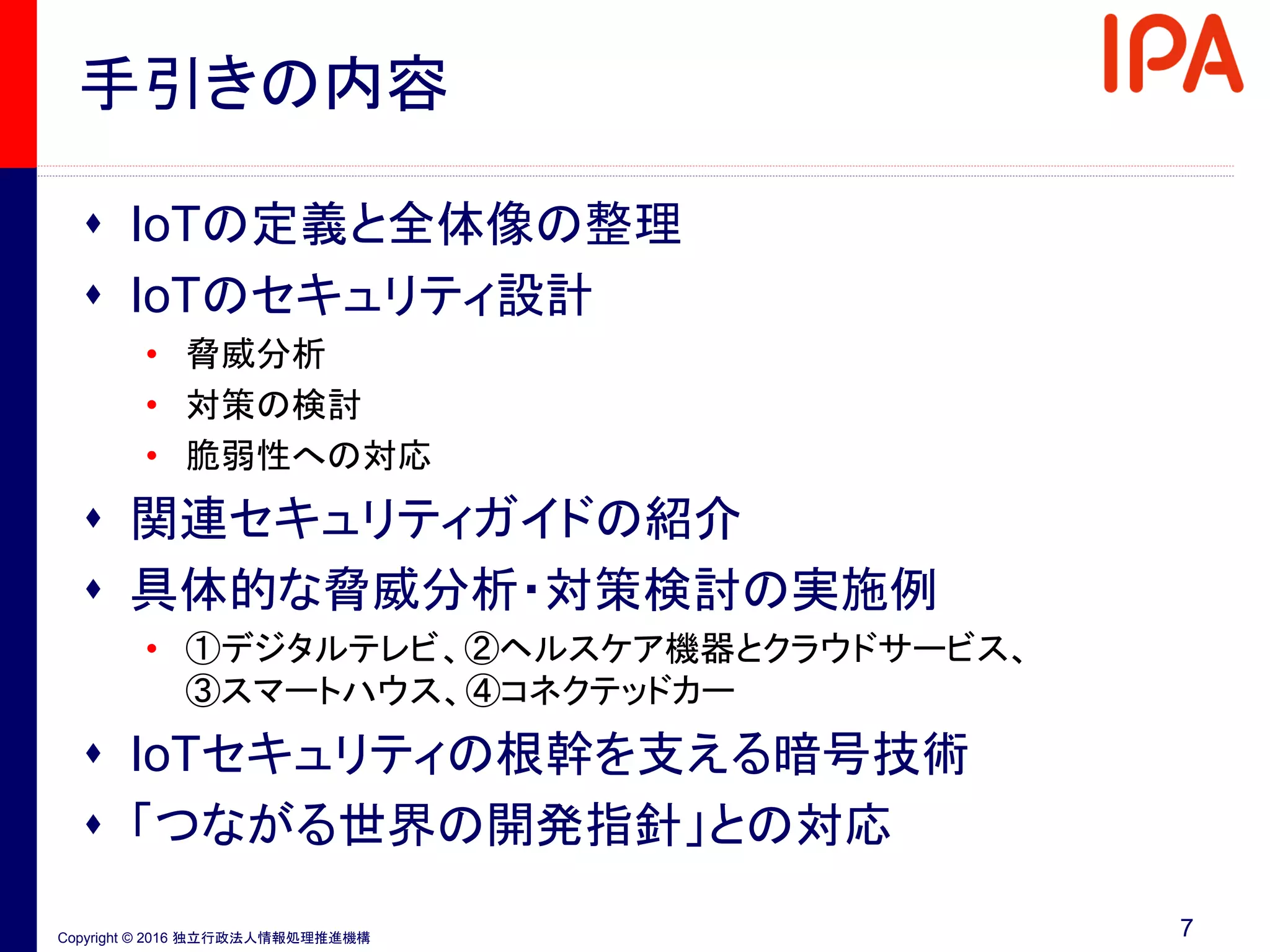 Copyright © 2016 独立行政法人情報処理推進機構
手引きの内容
 IoTの定義と全体像の整理
 IoTのセキュリティ設計
• 脅威分析
• 対策の検討
• 脆弱性への対応
 関連セキュリティガイドの紹介
 具体的な脅威分析・対策検討の実施例
• ①デジタルテレビ、②ヘルスケア機器とクラウドサービス、
③スマートハウス、④コネクテッドカー
 IoTセキュリティの根幹を支える暗号技術
 「つながる世界の開発指針」との対応
7
 