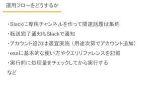 運用フローをどうするか
・Slackに専用チャンネルを作って関連話題は集約
・転送完了通知もSlackで通知
・アカウント追加は適宜実施 （用途次第でアカウント追加）
・esaに基本的な使い方やクエリリファレンスを記載
・実行前に処理量をチェックしてから実行する
など
 