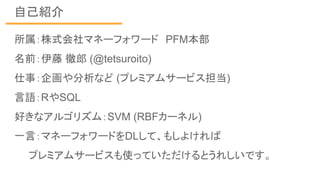 自己紹介
所属：株式会社マネーフォワード　PFM本部
名前：伊藤 徹郎 (@tetsuroito)
仕事：企画や分析など (プレミアムサービス担当)
言語：RやSQL
好きなアルゴリズム：SVM (RBFカーネル)
一言：マネーフォワードをDLして、もしよければ
　　プレミアムサービスも使っていただけるとうれしいです。
 