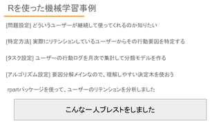 Rを使った機械学習事例
rpartパッケージを使って、ユーザーのリテンションを分析しました
[問題設定] どういうユーザーが継続して使ってくれるのか知りたい
[特定方法] 実際にリテンションしているユーザーからその行動要因を特定する
[タスク設定] ユーザーの行動ログを月次で集計して分類モデルを作る
[アルゴリズム設定] 要因分解メインなので、理解しやすい決定木を使おう
こんな一人ブレストをしました
 