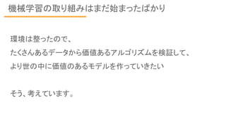 機械学習の取り組みはまだ始まったばかり
環境は整ったので、
たくさんあるデータから価値あるアルゴリズムを検証して、
より世の中に価値のあるモデルを作っていきたい
そう、考えています。
 