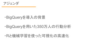 アジェンダ
・BigQueryを導入の背景
・BigQueryを用いた350万人の行動分析
・Rと機械学習を使った可視化の高速化
 