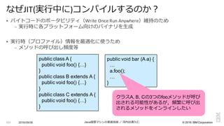 ©  2016  IBM  Corporation
§ バイトコードのポータビリティ（Write	
  Once	
  Run	
  Anywhere）維持のため
– 実⾏行行時に各プラットフォーム向けのバイナリを⽣生成
§ 実⾏行行時（プロファイル）情報を最適化に使うため
– メソッドの呼び出し頻度度等
2016/09/06 Java仮想マシンの実装技術 ／ 河内⾕谷清久仁101
なぜJIT(実⾏行行中に)コンパイルするのか？
public  class  A  {
public  void foo()  {…}
}
public  class  B  extends  A  {
public  void  foo()  {…}
}
public  class  C  extends  A  {
public  void  foo()  {…}
}
public  void  bar  (A  a)  {
…
a.foo();;
…
}
クラスA,  B,  Cの3つのfooメソッドが呼び
出される可能性があるが，頻繁に呼び出
されるメソッドをインラインしたい
 