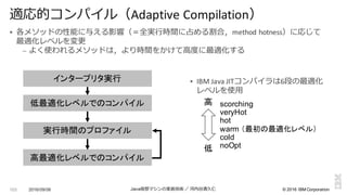 ©  2016  IBM  Corporation
§ 各メソッドの性能に与える影響（＝全実⾏行行時間に占める割合，method	
  hotness）に応じて
最適化レベルを変更更
– よく使われるメソッドは，より時間をかけて⾼高度度に最適化する
2016/09/06 Java仮想マシンの実装技術 ／ 河内⾕谷清久仁103
適応的コンパイル（Adaptive	
  Compilation）
インタープリタ実行
低最適化レベルでのコンパイル
実行時間のプロファイル
高最適化レベルでのコンパイル
§ IBM	
  Java	
  JITコンパイラは6段の最適化
レベルを使⽤用
scorching
veryHot
hot
warm  （最初の最適化レベル）
cold
noOpt
高
低
 
