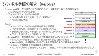 ©  2016  IBM  Corporation
§ Constant	
  poolは，クラスごとに作成されるデータ構造で，以下の内容を保持
– プログラム中のリテラル値
– フィールドやメソッドへの参照
§ シンボル名（クラス名，メソッド名など）
§ Resolve後の状態
§ Resolve
– フィールドやメソッドへの参照を解決する処理理
§ その参照への，初回のアクセス時に⾏行行われる
§ 参照先クラスがロードされていなければロードする
§ アクセス権のチェックが⾏行行われる
– Resolve時に，参照情報のデータ形式を最適化することが多い
§ クラスロード直後は，参照対象は⽂文字列列形式で保持される
§ Resolve後は，参照対象へのポインタを保持するように書き換えられる
– ⼀一旦Resolveされればその後は⾼高速に参照可能
§ インタープリタでResolveしてしまい，JITedコードではResolve後の値を使うのがよい
2016/09/06 Java仮想マシンの実装技術 ／ 河内⾕谷清久仁16
シンボル参照の解決（Resolve）
Stringオブジェクトへの参照
1234567
&System.out
&PrintStrem.println(String)
Fieldref
Methodref
String
&val
Int
&Object.<init>()
&PrintStrem.println(int)
0
1
2
3
4
5
6
7
Methodref
Fieldref
Methodref
Resolve後のconstant pool
 