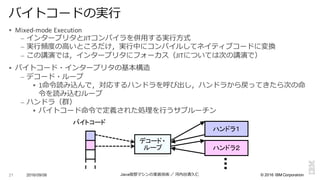 ©  2016  IBM  Corporation
§ Mixed-­‐mode	
  Execution
– インタープリタとJITコンパイラを併⽤用する実⾏行行⽅方式
– 実⾏行行頻度度の⾼高いところだけ，実⾏行行中にコンパイルしてネイティブコードに変換
– この講演では，インタープリタにフォーカス（JITについては次の講演で）
§ バイトコード・インタープリタの基本構造
– デコード・ループ
§ 1命令令読み込んで，対応するハンドラを呼び出し，ハンドラから戻ってきたら次の命
令令を読み込むループ
– ハンドラ（群）
§ バイトコード命令令で定義された処理理を⾏行行うサブルーチン
2016/09/06 Java仮想マシンの実装技術 ／ 河内⾕谷清久仁21
バイトコードの実⾏行行
デコード・
ループ
ハンドラ１
ハンドラ２
バイトコード
 
