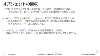 ©  2016  IBM  Corporation
§ ⽣生成したオブジェクトは，不不要になったら消去しなければならない
– そうしないと，ヒープがいっぱいになって処理理が続けられなくなる
§ C++では（デフォルトでは），deleteによりアプリが明⽰示的に消去する
– 消去し忘れや，不不要でないのに消去してしまうなどの危険性がある
– セキュリティーホールにもなりえる
§ Javaでは，ガベージコレクタ（GC）が標準装備されており，
不不要なオブジェクト（=ガベージ）は⾃自動的に回収（=コレクト）される
2016/09/06 Java仮想マシンの実装技術 ／ 河内⾕谷清久仁48
オブジェクトの回収
 