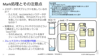 ©  2016  IBM  Corporation
§ どのデータがオブジェクトを指しているの
か？
– たとえば，0x12345678というデータが
⼊入っていた場合，それはオブジェクト
を指しているのか，単なる⼤大きなint値
なのか？
§ 処理理系は，オブジェクトやクラスがどうい
う構造をしているのか知っている
（Javaでは）
– そのためGCは，オブジェクトを指す
フィールドだけをたどることができる
§ スレッドスタックの処理理が問題
– どのエントリがオブジェクトを指して
いるかがわからないといけない
– スレッド停⽌止地点によっても変わる
2016/09/06 Java仮想マシンの実装技術 ／ 河内⾕谷清久仁51
Mark処理理とその注意点
class SayHello
Thread stack
JavaヒープGCルート
M M M
M M
Mark処理
for (各GC Rootについて)
GC Root内のオブジェクト参照の場所を「処理リスト」に足す
while (処理リストに参照場所がある間) {
処理リストから参照場所を取り出す
参照先のオブジェクトがマーク済みなら次へ
オブジェクトをマークする
オブジェクト内の参照場所を処理リストに足す
}
 