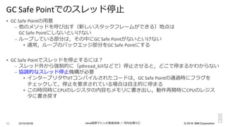 ©  2016  IBM  Corporation
§ GC	
  Safe	
  Pointの⽤用意
– 他のメソッドを呼び出す（新しいスタックフレームができる）地点は
GC	
  Safe	
  Pointにしないといけない
– ループしている部分は，その中にGC	
  Safe	
  Pointがないといけない
§ 通常，ループのバックエッジ部分をGC	
  Safe	
  Pointにする
§ GC	
  Safe	
  Pointでスレッドを停⽌止するには？
– スレッド外から強制的に（pthread_killなどで）停⽌止させると，どこで停まるかわからない
– 協調的なスレッド停⽌止機構が必要
§ インタープリタやJITコンパイルされたコードは，GC	
  Safe	
  Pointの通過時にフラグを
チェックして，停⽌止を要求されている場合は⾃自主的に停まる
§ この時同時にCPUのレジスタの内容もメモリに書き出し，動作再開時にCPUのレジス
タに書き戻す
2016/09/06 Java仮想マシンの実装技術 ／ 河内⾕谷清久仁53
GC	
  Safe	
  Pointでのスレッド停⽌止
 