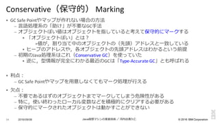 ©  2016  IBM  Corporation
§ GC	
  Safe	
  Pointやマップが作れない場合の⽅方法
– ⾔言語処理理系の「助け」が不不要なGC⼿手法
– オブジェクトぽい値はオブジェクトを指していると考えて保守的にマークする
§ 「オブジェクトぽい」とは？
=値が，割り当て中のオブジェクトの（先頭）アドレスと⼀一致している
§ ヒープのアドレスや，各オブジェクトの先頭アドレスはわかるという前提
– 初期のJava処理理系はこれ（Conservative	
  GC）を使っていた
§ 逆に，型情報が完全にわかる最近のGCは「Type-­‐Accurate	
  GC」とも呼ばれる
§ 利利点：
– GC	
  Safe	
  Pointやマップを⽤用意しなくてもマーク処理理が⾏行行える
§ ⽋欠点：
– 不不要であるはずのオブジェクトまでマークしてしまう危険性がある
– 特に，使い終わったローカル変数などを積極的にクリアする必要がある
– 保守的にマークされたオブジェクトは動かすことができない
2016/09/06 Java仮想マシンの実装技術 ／ 河内⾕谷清久仁54
Conservative（保守的） Marking
 