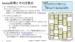 ©  2016  IBM  Corporation
§ マークが付かなかったオブジェクトの領領域を
フリーリストにつなぐ
– 同時に，次のGCのためにマークをクリアする
– 前後にフリー領領域がある場合は結合する（Coalescing）
§ マークをどこに置くか？
⽅方法1.	
  オブジェクトのヘッダに⼊入れる
⽅方法2.	
  別の場所にビット列列を⽤用意する
§ オブジェクトは8バイト単位でアラインされている
ことなどを利利⽤用して圧縮可能
§ ヒープ全体にアクセスが起こらないので，この⼿手法
が⼀一般的
§ Sweep処理理を繰り返すうちに，フリー領領域が細切切れになっ
てしまう危険性がある（Fragmentation）
àオブジェクトをヒープ内で詰めなおして
⼤大きな連続フリー領領域を作るCompactionが必要
2016/09/06 Java仮想マシンの実装技術 ／ 河内⾕谷清久仁55
Sweep処理理とその注意点
Javaヒープ
Sweep処理
for (割り当て中の各オブジェクト領域について) {
if (マークが付いている) マークをクリアして次へ
else {
領域をフリーリストにつなぐ（オブジェクトの回収）
その際，前後にフリー領域がある場合は結合する
} }
 