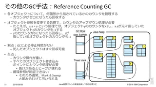©  2016  IBM  Corporation
§ 各オブジェクトについて，何箇所から指されているかのカウンタを管理理する
– カウンタがゼロになったら回収する
§ オブジェクト参照を変更更する処理理で，カウンタのアップダウン処理理が必要
– たとえば，x.a =	
  y	
  という処理理では，オブジェクトyのカウンタを+1し，x.aが元々指していた
オブジェクトzのカウンタを-­‐1する
– zのカウンタが0になったら回収し，zが
指しているオブジェクトのカウンタも-­‐1
§ 利利点：GCによる停⽌止時間がない
– 死んだオブジェクトはすぐ回収可能
§ ⽋欠点：
– カウンタ操作が重い
– すべてのオブジェクト書き込み
ポイントにカウンタ処理理が必要
§ 抜けがあるとヒープが壊れる
– 循環参照が回収できない
§ そのため通常，Mark	
  &	
  Sweep
と組み合わせて⽤用いられる
2016/09/06 Java仮想マシンの実装技術 ／ 河内⾕谷清久仁59
その他のGC⼿手法：Reference	
  Counting	
  GC
class SayHello
Thread stack
Java heapGC Root
1 1 1
0 0
1 1
01
1 12
 