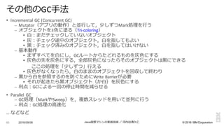 ©  2016  IBM  Corporation
§ Incremental	
  GC	
  (Concurrent	
  GC)
– Mutator（アプリの動作）と並⾏行行して，少しずつMark処理理を⾏行行う
– オブジェクトを3⾊色に塗る（Tri-­‐coloring）
§ ⽩白：まだチェックしていないオブジェクト
§ 灰：チェック途中のオブジェクト，⽩白を指してもよい
§ ⿊黒：チェック済みのオブジェクト，⽩白を指してはいけない
– 基本動作
§ まずすべてを⽩白にし，GCルートからたどれるものを灰⾊色にする
§ 灰⾊色の先を灰⾊色にする，全部灰⾊色になったらそのオブジェクトは⿊黒にできる
ここの処理理を「少しずつ」⾏行行える
§ 灰⾊色がなくなったら，⽩白のままのオブジェクトを回収して終わり
– ⿊黒から⽩白を参照するのを防ぐためにWrite	
  Barrierが必要
§ それが起きたら⿊黒オブジェクト（か⽩白）を灰⾊色にする
– 利利点：GCによる⼀一回の停⽌止時間を減らせる
§ Parallel	
   GC
– GC処理理（MarkやSweep）を，複数スレッドを⽤用いて並列列に⾏行行う
– 利利点：GC処理理の⾼高速化
… などなど
2016/09/06 Java仮想マシンの実装技術 ／ 河内⾕谷清久仁60
その他のGC⼿手法
 