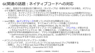 ©  2016  IBM  Corporation
§ ⼀一般に，⾔言語がその⾔言語以外で書かれた（ネイティブな）処理理を実⾏行行できる場合，オブジェ
クトを勝⼿手に操作されると正しいGCが困難になる
– たとえば，ネイティブコードでオブジェクトを変更更するとWrite	
  Barrierの処理理が⾏行行えない
– そもそも，ネイティブコードが使⽤用中のオブジェクトがわからないと回収してよいかも決
められない
§ Javaの場合，JNIインタフェースを使っていれば⼤大きな問題は⽣生じない
– オブジェクトに対する操作は，すべてJNIインタフェースを通じて⾏行行われる
§ GetObjectField(env,	
  obj,	
  fid)，SetObjectField(env,	
  obj,	
  fid,	
  obj)	
  など
– オブジェクトのアドレスはネイティブコードには渡らない，「ハンドル」が渡される
§ そのようなオブジェクトは「表」に登録される，この表がGCルートとして扱われる
– 配列列や⽂文字列列の⾼高速操作のために，アドレスを直接渡す場合だけ注意が必要
§ GetPrimitiveArrayCritical(env,	
  array,	
  &isCopy)	
  は，Java配列列のアドレスをそのまま返せる
が，ReleaseするまではGC	
  unsafeになる
§ JITコンパイルされたネイティブコードの扱い
– JITコンパイラが，コンパイルしたコードにGC	
  Safe	
  Pointとマップを⽤用意する
– 同時に，スレッドをGC	
  Safe	
  Pointで停⽌止させる仕組みも必要
§ これらがない場合は，Conservative	
  GCになる
2016/09/06 Java仮想マシンの実装技術 ／ 河内⾕谷清久仁63
GC関連の話題：ネイティブコードへの対応
 