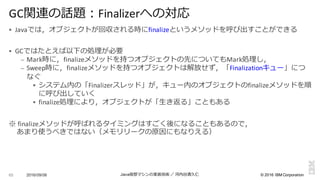 ©  2016  IBM  Corporation
§ Javaでは，オブジェクトが回収される時にfinalizeというメソッドを呼び出すことができる
§ GCではたとえば以下の処理理が必要
– Mark時に，finalizeメソッドを持つオブジェクトの先についてもMark処理理し，
– Sweep時に，finalizeメソッドを持つオブジェクトは解放せず，「Finalizationキュー」につ
なぐ
§ システム内の「Finalizerスレッド」が，キュー内のオブジェクトのfinalizeメソッドを順
に呼び出していく
§ finalize処理理により，オブジェクトが「⽣生き返る」こともある
※ finalizeメソッドが呼ばれるタイミングはすごく後になることもあるので，
あまり使うべきではない（メモリリークの原因にもなりえる）
2016/09/06 Java仮想マシンの実装技術 ／ 河内⾕谷清久仁65
GC関連の話題：Finalizerへの対応
 