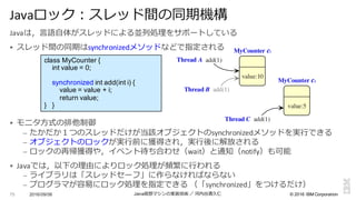 ©  2016  IBM  Corporation
Javaは，⾔言語⾃自体がスレッドによる並列列処理理をサポートしている
§ スレッド間の同期はsynchronizedメソッドなどで指定される
§ モニタ⽅方式の排他制御
– たかだか１つのスレッドだけが当該オブジェクトのsynchronizedメソッドを実⾏行行できる
– オブジェクトのロックが実⾏行行前に獲得され，実⾏行行後に解放される
– ロックの再帰獲得や，イベント待ち合わせ（wait）と通知（notify）も可能
§ Javaでは，以下の理理由によりロック処理理が頻繁に⾏行行われる
– ライブラリは「スレッドセーフ」に作らなければならない
– プログラマが容易易にロック処理理を指定できる （「synchronized」をつけるだけ）
2016/09/06 Java仮想マシンの実装技術 ／ 河内⾕谷清久仁75
Javaロック：スレッド間の同期機構
class  MyCounter {
int value  =  0;;
synchronized int add(int i)  {
value  =  value  +  i;;
return  value;;
}      }
MyCounter c1
add(1)
add(1)
add(1)
value:10
MyCounter c2
value:5
Thread A
Thread B
Thread C
 