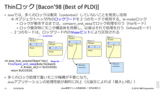 ©  2016  IBM  Corporation
§ Javaでは，多くのロックは衝突（contention）していないことを発⾒見見し活⽤用
à オブジェクトヘッダ内のロックワードを２つのモードで使⽤用する，bi-­‐modalロック
§ ロックが衝突するまでは，compare_and_swapでロック処理理を⾏行行う（Flatモード）
§ ロック衝突時にモニタ構造体を⽤用意し，以後はそれで処理理を⾏行行う（Inflatedモード）
– ２つのモードは，ロックワード内のShapeビットにより区別される
§ 多くのロック処理理で重いモニタ機構が不不要になり，
Javaアプリケーションの処理理性能が劇的に向上（元論論⽂文によれば「最⼤大1.7倍」）
2016/09/06 Java仮想マシンの実装技術 ／ 河内⾕谷清久仁80
Thinロック [Bacon’98	
  (Best	
  of	
  PLDI)]
Object 2
Header
Body
Object 3
Header
Body
Object 4
Header
Body
Object 1
Header
Body
Lockword
0
1
0
0
T
0
0
Monitor
structure
Shape bit
Object 5
Header
Body
1
Monitor
structure
int Java_lock_acquire(Object  *obj)  {
if  (compare_and_swap(&obj-­>lockword,  
0,  thread_id())  ==  SUCCESS)
return  SUCCESS;;
:
 