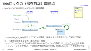 ©  2016  IBM  Corporation
§ Thinロックにおけるロックワードの状態遷移
– compare_and_swap命令令１つでロック獲得，単純なストア命令令でロック解放が可能
§ モード遷移に関する２つの（潜在的な）問題
– インフレーション（FlatモードからInflatedモードへの遷移）にビジーウェイトを使⽤用
– デフレーションが無い．⼀一旦衝突が起きたロックは，以後Inflatedモードで処理理される
2016/09/06 Java仮想マシンの実装技術 ／ 河内⾕谷清久仁82
Thinロックの（潜在的な）問題点
Object 1
Header
Body
Lockword
0 0
T0
1
00
releaseacquire
Shape bit
Monitor
structure
inflate
Flat mode
(Shape bit=0)
Inflated mode
(Shape bit=1)
Object creation
(pointer)
Acquired by T
Not acquired
acquire / release
 