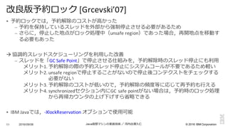 ©  2016  IBM  Corporation
§ 予約ロックでは，予約解除のコストが⾼高かった
– 予約を保持しているスレッドを外部から強制停⽌止させる必要があるため
– さらに，停⽌止した地点がロック処理理中（unsafe	
  region）であった場合，再開地点を移動す
る必要もあった
à 協調的スレッドスケジューリングを利利⽤用した改善
– スレッドを「GC	
  Safe	
  Point」で停⽌止させる仕組みを，予約解除時のスレッド停⽌止にも利利⽤用
メリット1. 予約解除の際の予約スレッド停⽌止にシステムコールが不不要であるため軽い
メリット2. unsafe	
  regionで停⽌止することがないので停⽌止後コンテクストをチェックする
必要がない
メリット3. 予約解除のコストが低いので，予約解除の頻度度等に応じて再予約も⾏行行える
メリット4. synchronizedセクション内にGC	
  safe	
  pointがない場合は，予約時のロック処理理
から再帰カウンタの上げ下げすら省省略略できる
§ IBM	
  Javaでは，-­‐XlockReservation オプションで使⽤用可能
2016/09/06 Java仮想マシンの実装技術 ／ 河内⾕谷清久仁89
改良良版予約ロック [Grcevski’07]
 