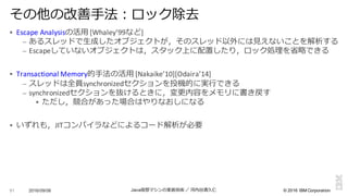 ©  2016  IBM  Corporation
§ Escape Analysisの活⽤用 [Whaley’99など]
– あるスレッドで⽣生成したオブジェクトが，そのスレッド以外には⾒見見えないことを解析する
– Escapeしていないオブジェクトは，スタック上に配置したり，ロック処理理を省省略略できる
§ Transactional	
  Memory的⼿手法の活⽤用 [Nakaike’10][Odaira’14]
– スレッドは全員synchronizedセクションを投機的に実⾏行行できる
– synchronizedセクションを抜けるときに，変更更内容をメモリに書き戻す
§ ただし，競合があった場合はやりなおしになる
§ いずれも，JITコンパイラなどによるコード解析が必要
2016/09/06 Java仮想マシンの実装技術 ／ 河内⾕谷清久仁91
その他の改善⼿手法：ロック除去
 