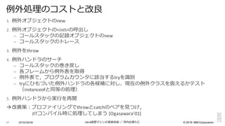 ©  2016  IBM  Corporation
1. 例例外オブジェクトのnew
2. 例例外オブジェクトの<init>の呼出し
– コールスタックの記録オブジェクトのnew
– コールスタックのトレース
3. 例例外をthrow
4. 例例外ハンドラのサーチ
– コールスタックの巻き戻し
– 各フレームから例例外表を取得
– 例例外表で，プログラムカウンタに該当するtryを識識別
– tryにひもづいた例例外ハンドラの各候補に対し、現在の例例外クラスを扱えるかテスト
（instanceofと同等の処理理）
5. 例例外ハンドラから実⾏行行を再開
à改善策：プロファイリングでthrowとcatchのペアを⾒見見つけ，
JITコンパイル時に処理理してしまう [Ogasawara’01]
2016/09/06 Java仮想マシンの実装技術 ／ 河内⾕谷清久仁97
例例外処理理のコストと改良良
 