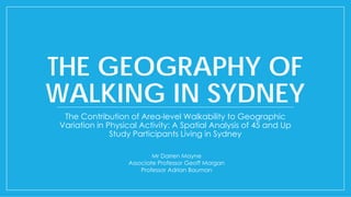 THE GEOGRAPHY OF
WALKING IN SYDNEY
The Contribution of Area-level Walkability to Geographic
Variation in Physical Activity: A Spatial Analysis of 45 and Up
Study Participants Living in Sydney
Mr Darren Mayne
Associate Professor Geoff Morgan
Professor Adrian Bauman
 