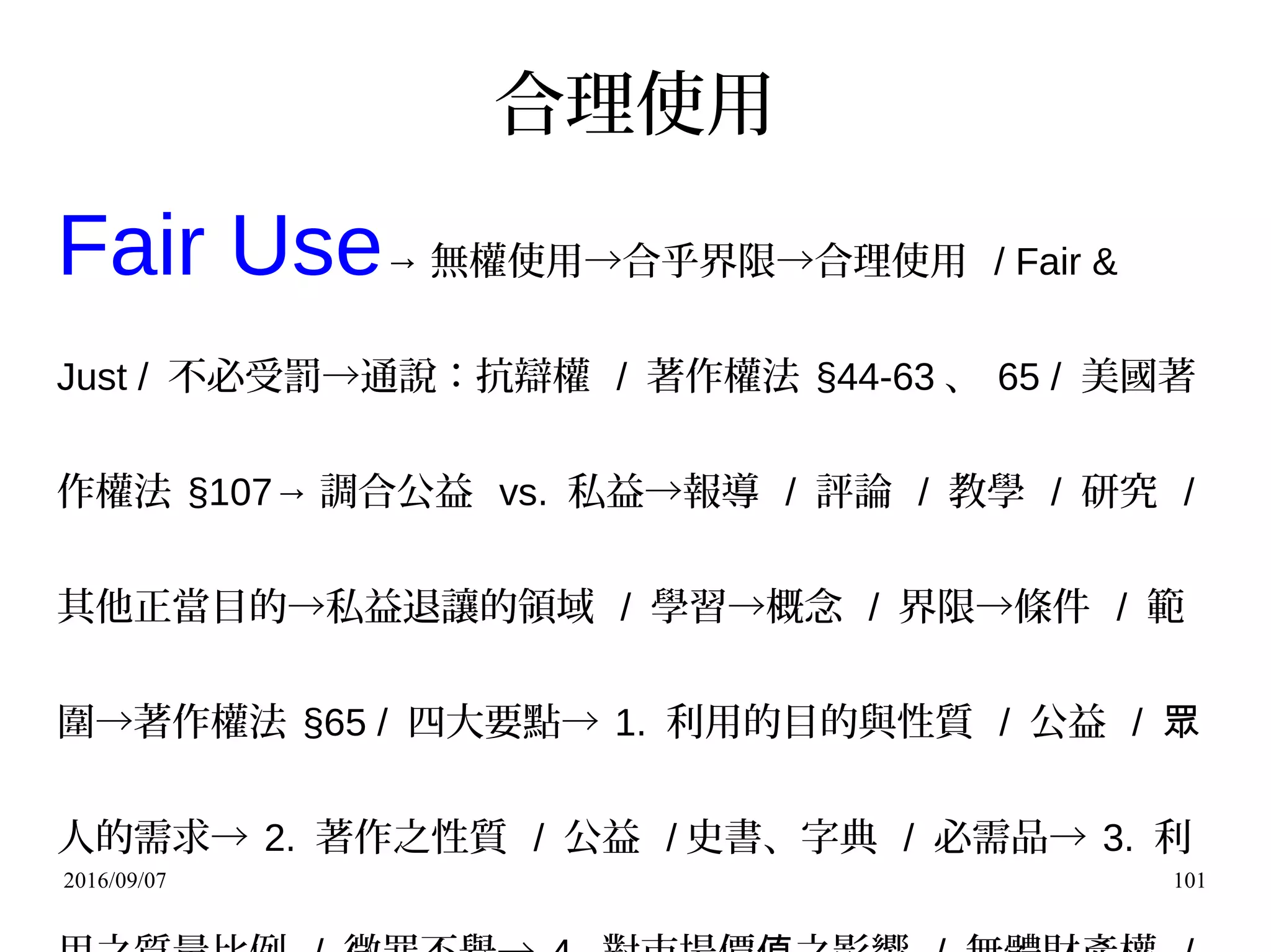 2016/09/07 101
合理使用
Fair Use→ 無權使用→合乎界限→合理使用 / Fair &
Just / 不必受罰→通說：抗辯權 / 著作權法 §44-63 、 65 / 美國著
作權法 §107→ 調合公益 vs. 私益→報導 / 評論 / 教學 / 研究 /
其他正當目的→私益退讓的領域 / 學習→概念 / 界限→條件 / 範
圍→著作權法 §65 / 四大要點→ 1. 利用的目的與性質 / 公益 / 眾
人的需求→ 2. 著作之性質 / 公益 / 史書、字典 / 必需品→ 3. 利
 