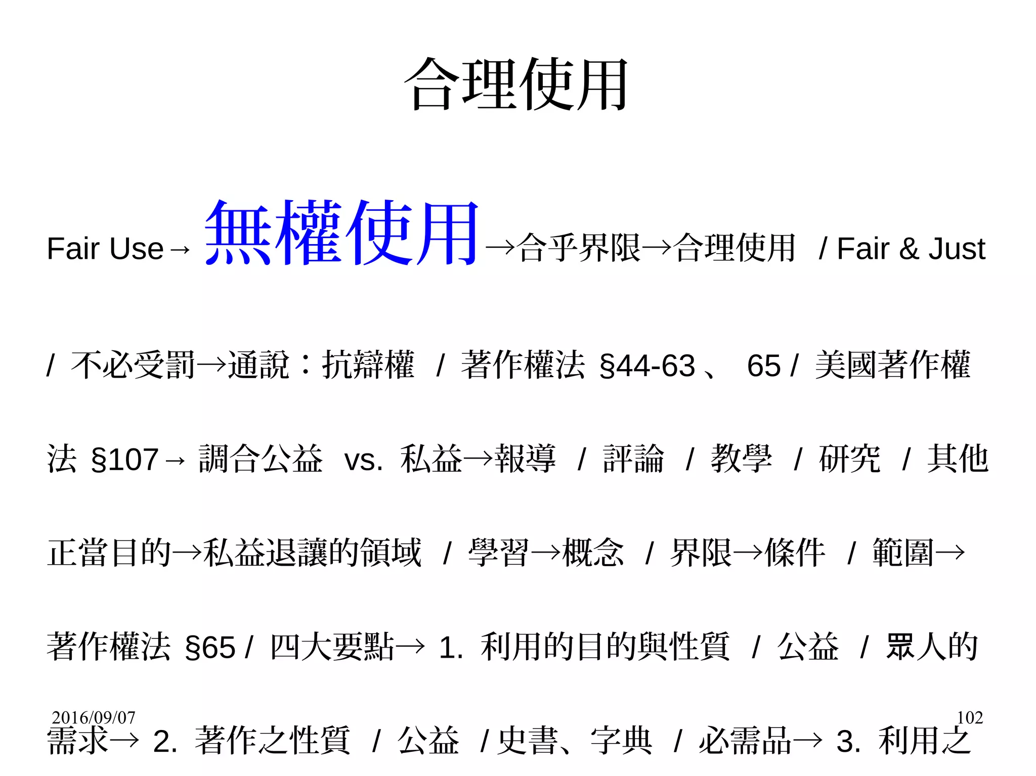 2016/09/07 102
合理使用
Fair Use→ 無權使用→合乎界限→合理使用 / Fair & Just
/ 不必受罰→通說：抗辯權 / 著作權法 §44-63 、 65 / 美國著作權
法 §107→ 調合公益 vs. 私益→報導 / 評論 / 教學 / 研究 / 其他
正當目的→私益退讓的領域 / 學習→概念 / 界限→條件 / 範圍→
著作權法 §65 / 四大要點→ 1. 利用的目的與性質 / 公益 / 人的眾
需求→ 2. 著作之性質 / 公益 / 史書、字典 / 必需品→ 3. 利用之
 