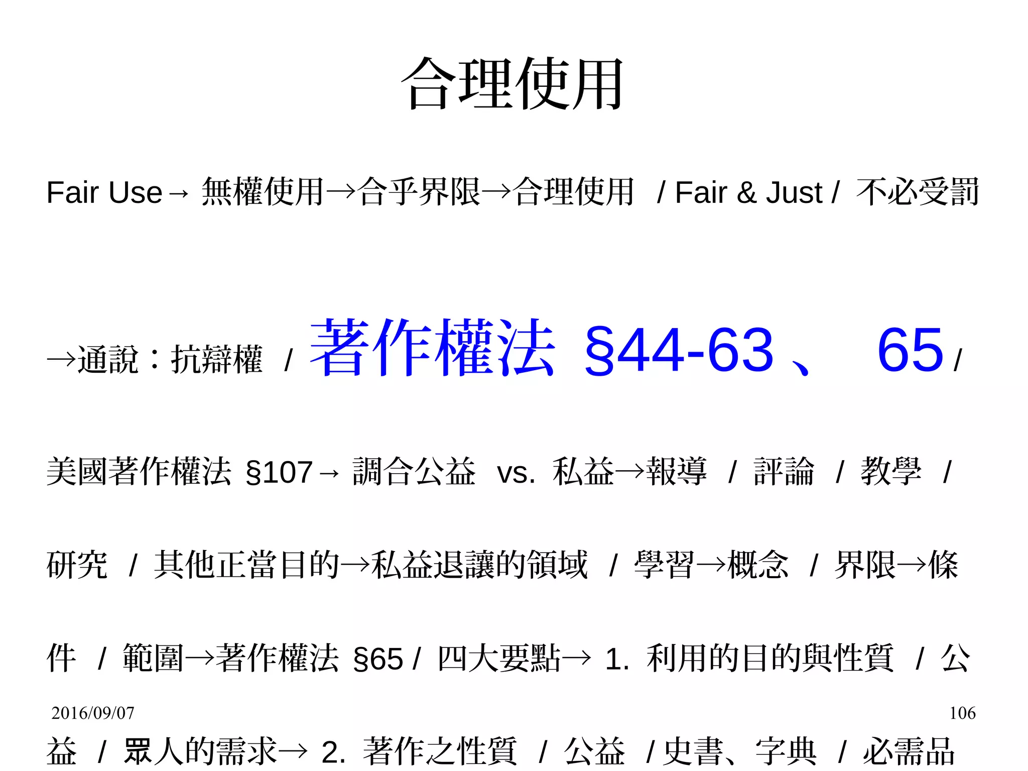 2016/09/07 106
合理使用
Fair Use→ 無權使用→合乎界限→合理使用 / Fair & Just / 不必受罰
→通說：抗辯權 / 著作權法 §44-63 、 65/
美國著作權法 §107→ 調合公益 vs. 私益→報導 / 評論 / 教學 /
研究 / 其他正當目的→私益退讓的領域 / 學習→概念 / 界限→條
件 / 範圍→著作權法 §65 / 四大要點→ 1. 利用的目的與性質 / 公
益 / 人的需求→眾 2. 著作之性質 / 公益 / 史書、字典 / 必需品
 