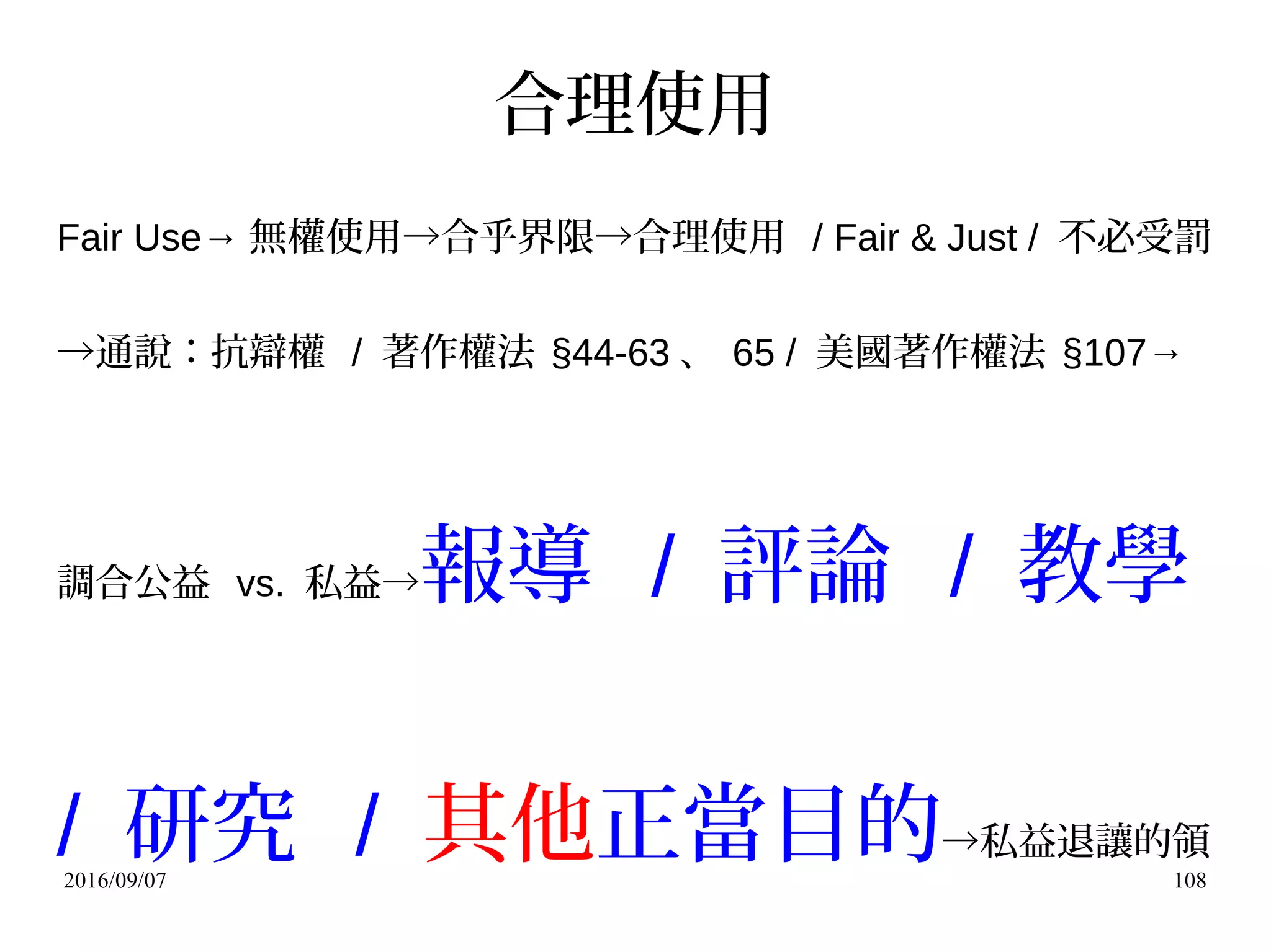 2016/09/07 108
合理使用
Fair Use→ 無權使用→合乎界限→合理使用 / Fair & Just / 不必受罰
→通說：抗辯權 / 著作權法 §44-63 、 65 / 美國著作權法 §107→
調合公益 vs. 私益→報導 / 評論 / 教學
/ 研究 / 其他正當目的→私益退讓的領
 