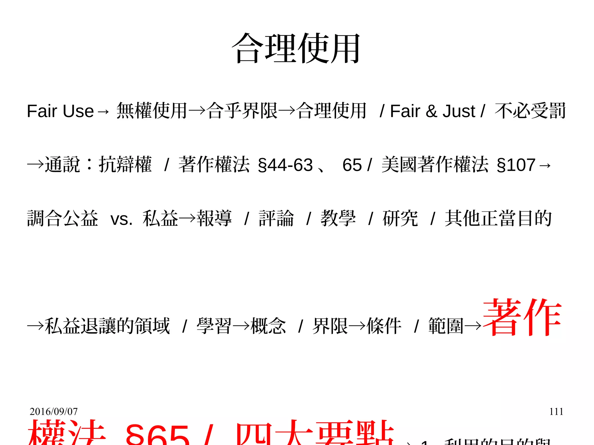 2016/09/07 111
合理使用
Fair Use→ 無權使用→合乎界限→合理使用 / Fair & Just / 不必受罰
→通說：抗辯權 / 著作權法 §44-63 、 65 / 美國著作權法 §107→
調合公益 vs. 私益→報導 / 評論 / 教學 / 研究 / 其他正當目的
→私益退讓的領域 / 學習→概念 / 界限→條件 / 範圍→著作
 