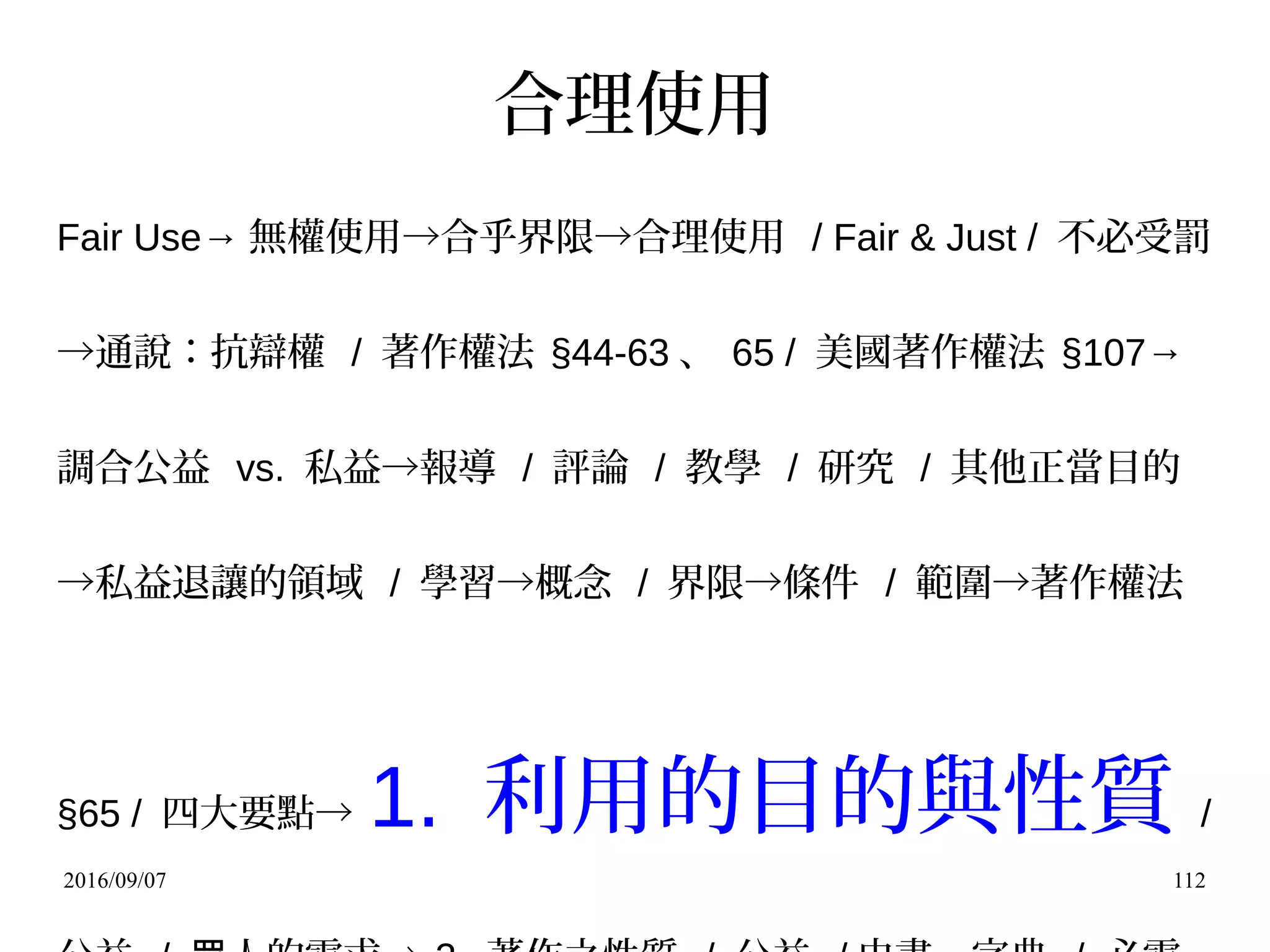 2016/09/07 112
合理使用
Fair Use→ 無權使用→合乎界限→合理使用 / Fair & Just / 不必受罰
→通說：抗辯權 / 著作權法 §44-63 、 65 / 美國著作權法 §107→
調合公益 vs. 私益→報導 / 評論 / 教學 / 研究 / 其他正當目的
→私益退讓的領域 / 學習→概念 / 界限→條件 / 範圍→著作權法
§65 / 四大要點→ 1. 利用的目的與性質 /
 