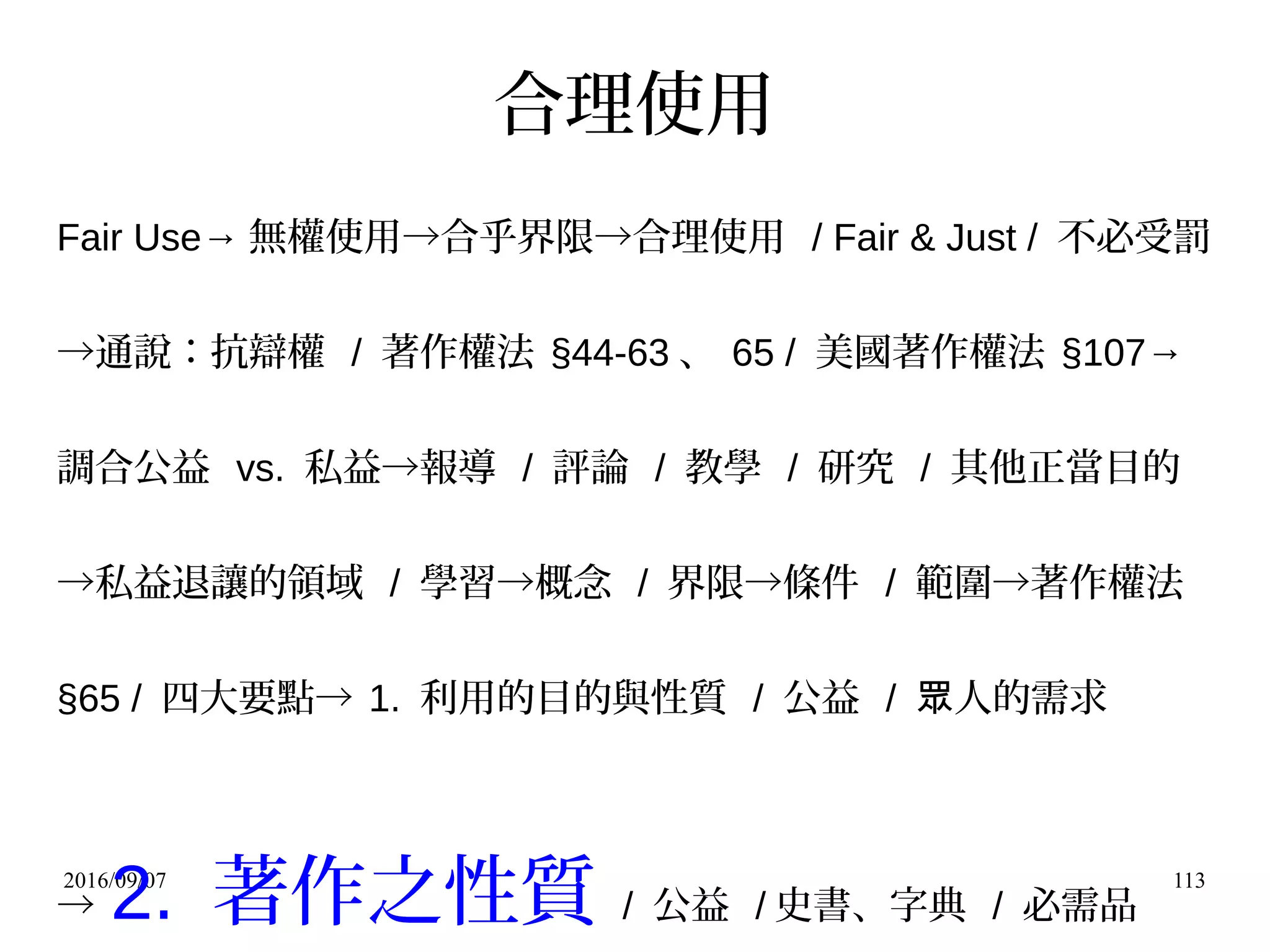2016/09/07 113
合理使用
Fair Use→ 無權使用→合乎界限→合理使用 / Fair & Just / 不必受罰
→通說：抗辯權 / 著作權法 §44-63 、 65 / 美國著作權法 §107→
調合公益 vs. 私益→報導 / 評論 / 教學 / 研究 / 其他正當目的
→私益退讓的領域 / 學習→概念 / 界限→條件 / 範圍→著作權法
§65 / 四大要點→ 1. 利用的目的與性質 / 公益 / 人的需求眾
→ 2. 著作之性質 / 公益 / 史書、字典 / 必需品
 