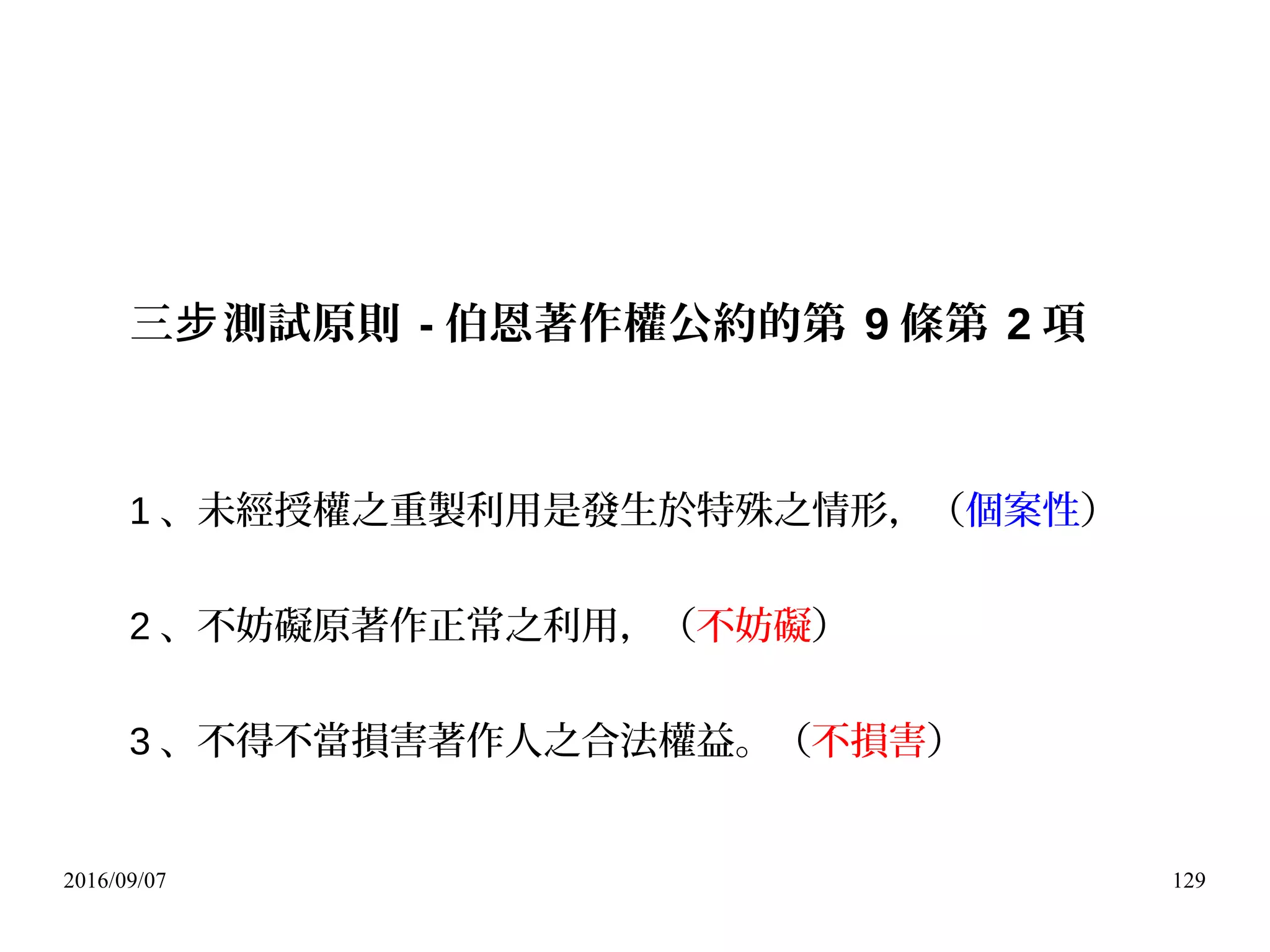 2016/09/07 129
三 測試原則步 - 伯恩著作權公約的第 9 條第 2 項
1 、未經授權之重製利用是發生於特殊之情形，（個案性）
2 、不妨礙原著作正常之利用，（不妨礙）
3 、不得不當損害著作人之合法權益。（不損害）
 