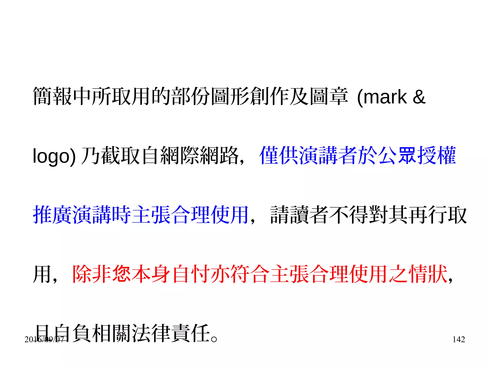 2016/09/07 142
簡報中所取用的部份圖形創作及圖章 (mark &
logo) 乃截取自網際網路，僅供演講者於公 授權眾
推廣演講時主張合理使用，請讀者不得對其再行取
用，除非 本身自忖亦符合主張合理使用之情狀您 ，
且自負相關法律責任。
 