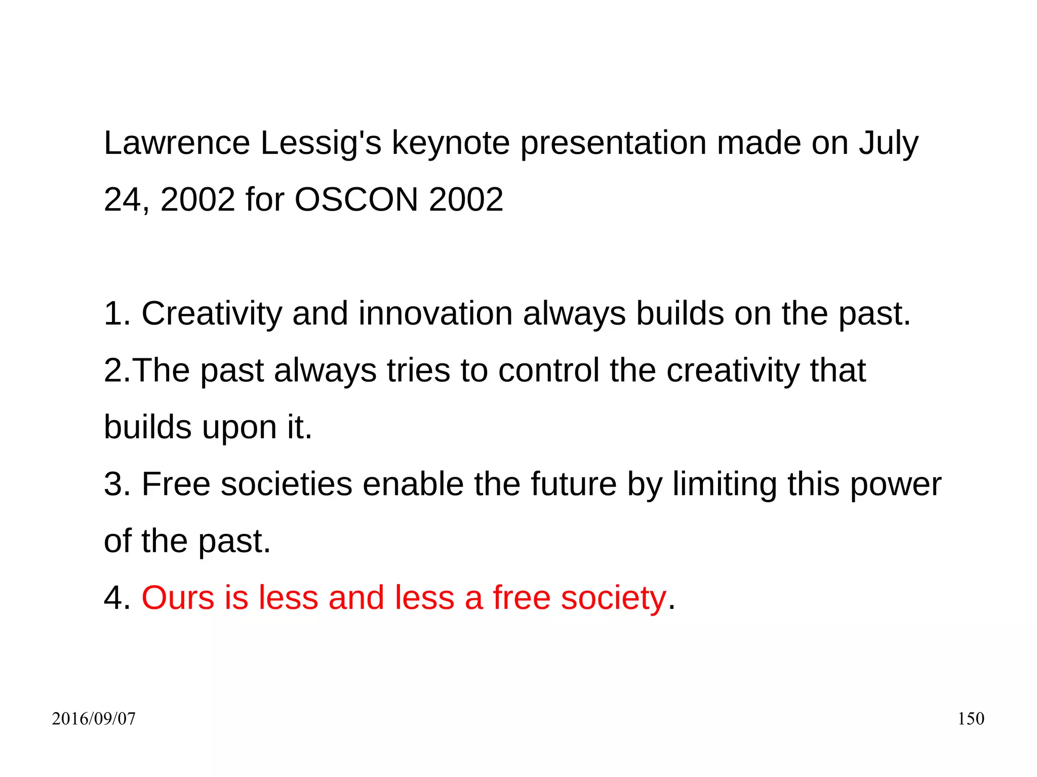 2016/09/07 150
Lawrence Lessig's keynote presentation made on July
24, 2002 for OSCON 2002
1. Creativity and innovation always builds on the past.
2.The past always tries to control the creativity that
builds upon it.
3. Free societies enable the future by limiting this power
of the past.
4. Ours is less and less a free society.
 