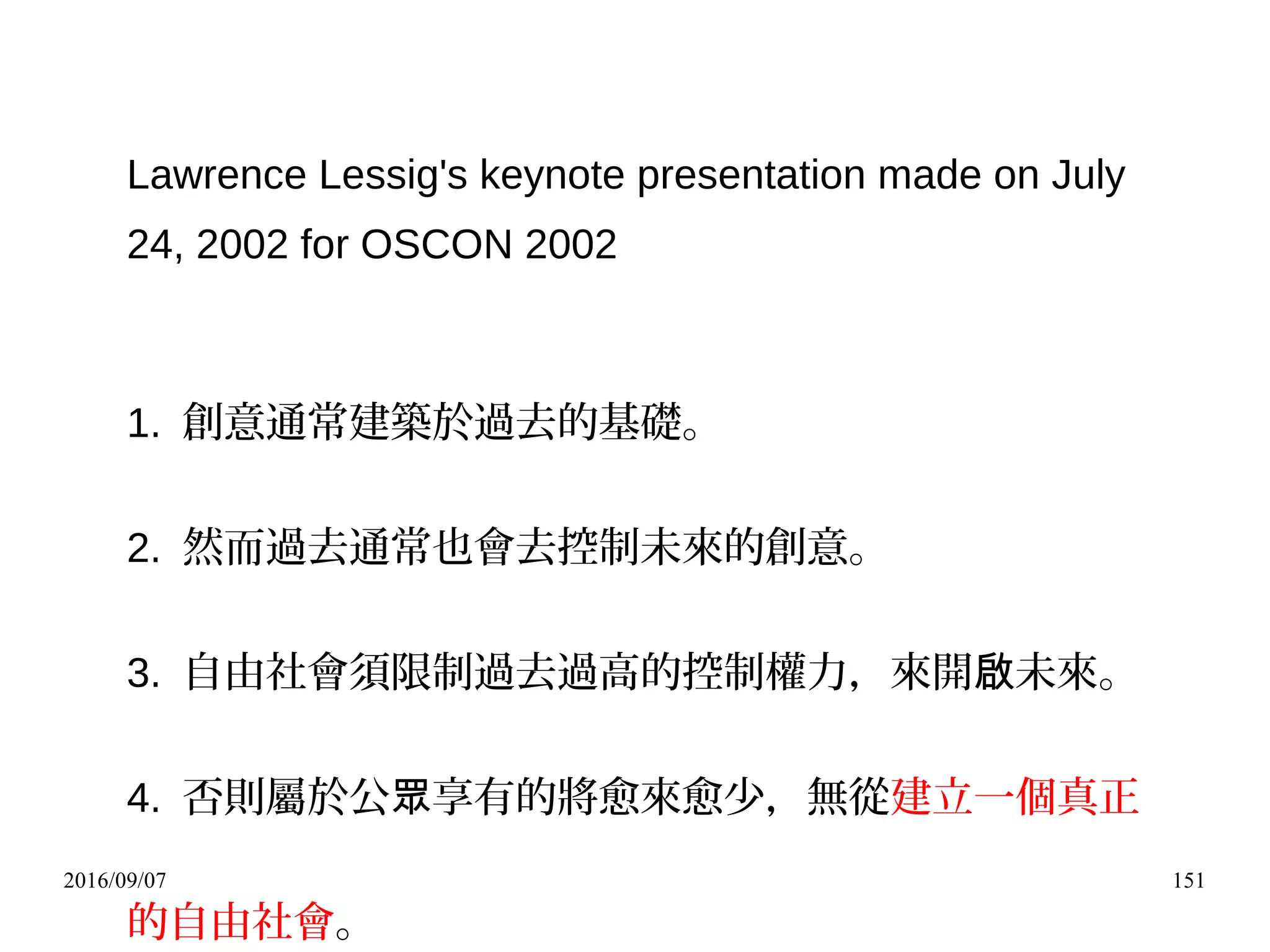 2016/09/07 151
Lawrence Lessig's keynote presentation made on July
24, 2002 for OSCON 2002
1. 創意通常建築於過去的基礎。
2. 然而過去通常也會去控制未來的創意。
3. 自由社會須限制過去過高的控制權力，來開 未來。啟
4. 否則屬於公 享有的將愈來愈少，無從眾 建立一個真正
的自由社會。
 