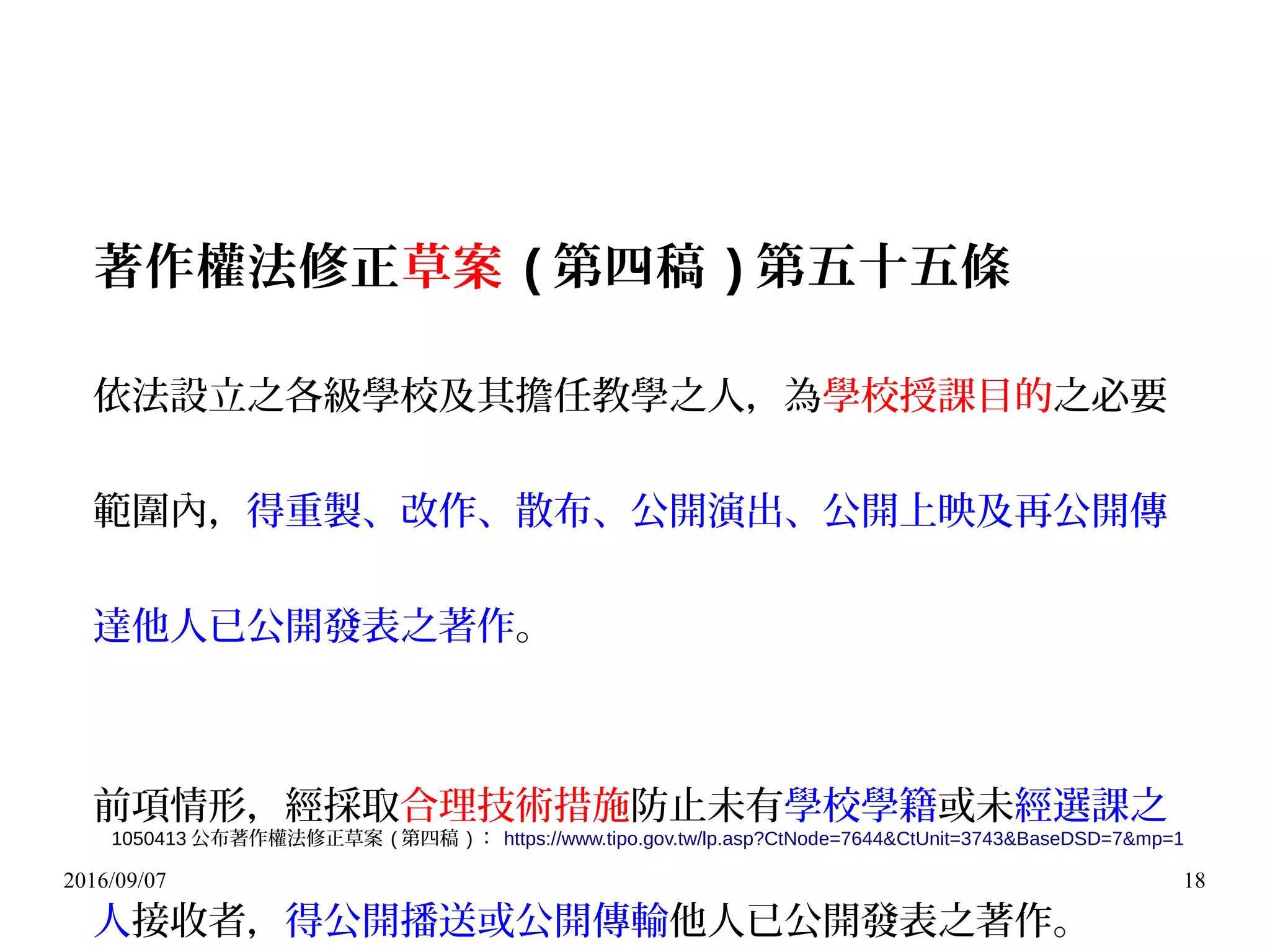 2016/09/07 18
著作權法修正草案 ( 第四稿 ) 第五十五條
依法設立之各級學校及其擔任教學之人，為學校授課目的之必要
範圍內，得重製、改作、散布、公開演出、公開上映及再公開傳
達他人已公開發表之著作。
前項情形，經採取合理技術措施防止未有學校學籍或未經選課之
人接收者，得公開播送或公開傳輸他人已公開發表之著作。
1050413 公布著作權法修正草案 ( 第四稿 ) ： https://www.tipo.gov.tw/lp.asp?CtNode=7644&CtUnit=3743&BaseDSD=7&mp=1
 