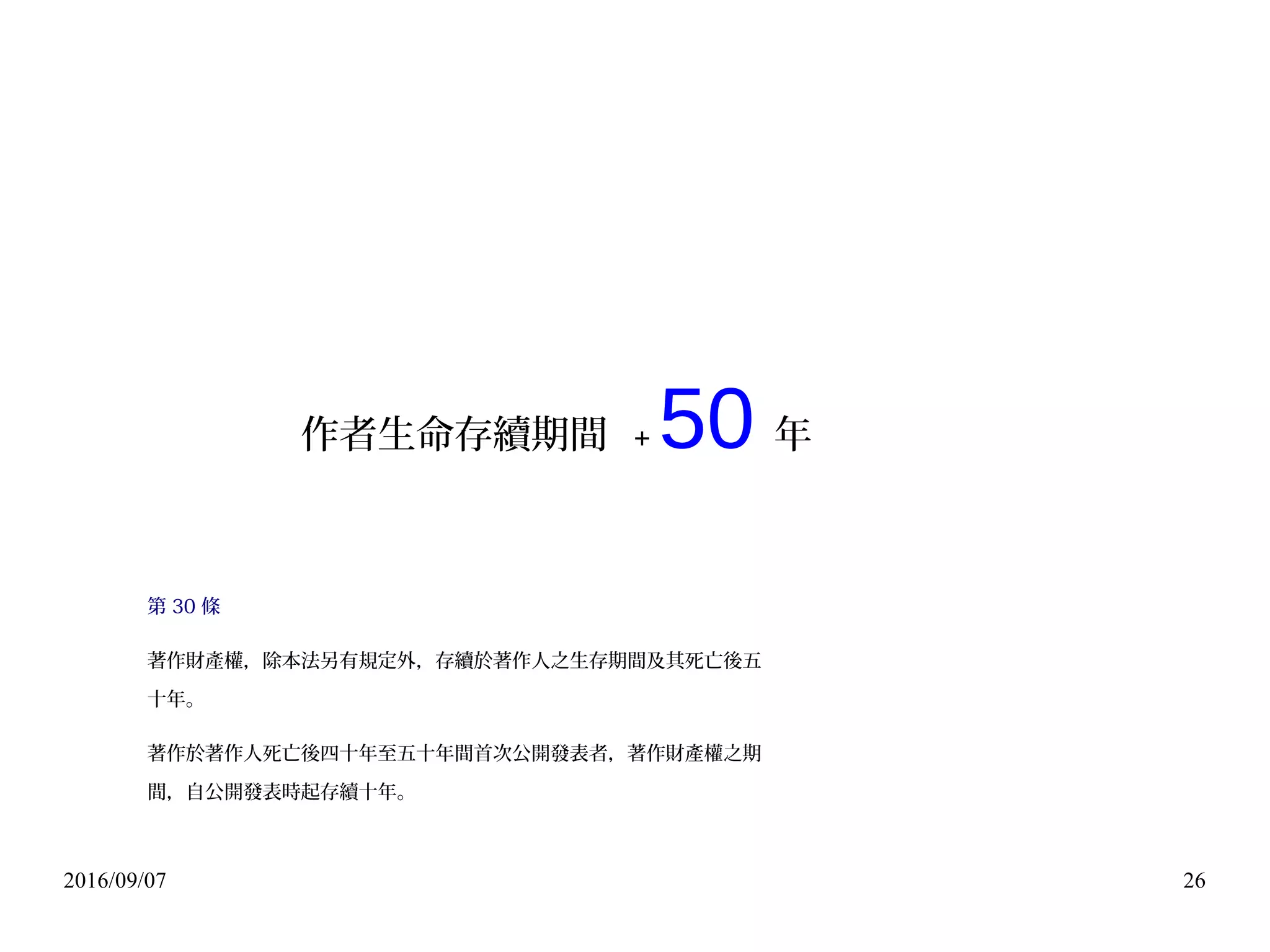 2016/09/07 26
作者生命存續期間 + 50 年
第 30 條
著作財產權，除本法另有規定外，存續於著作人之生存期間及其死亡後五
十年。
著作於著作人死亡後四十年至五十年間首次公開發表者，著作財產權之期
間，自公開發表時起存續十年。
 