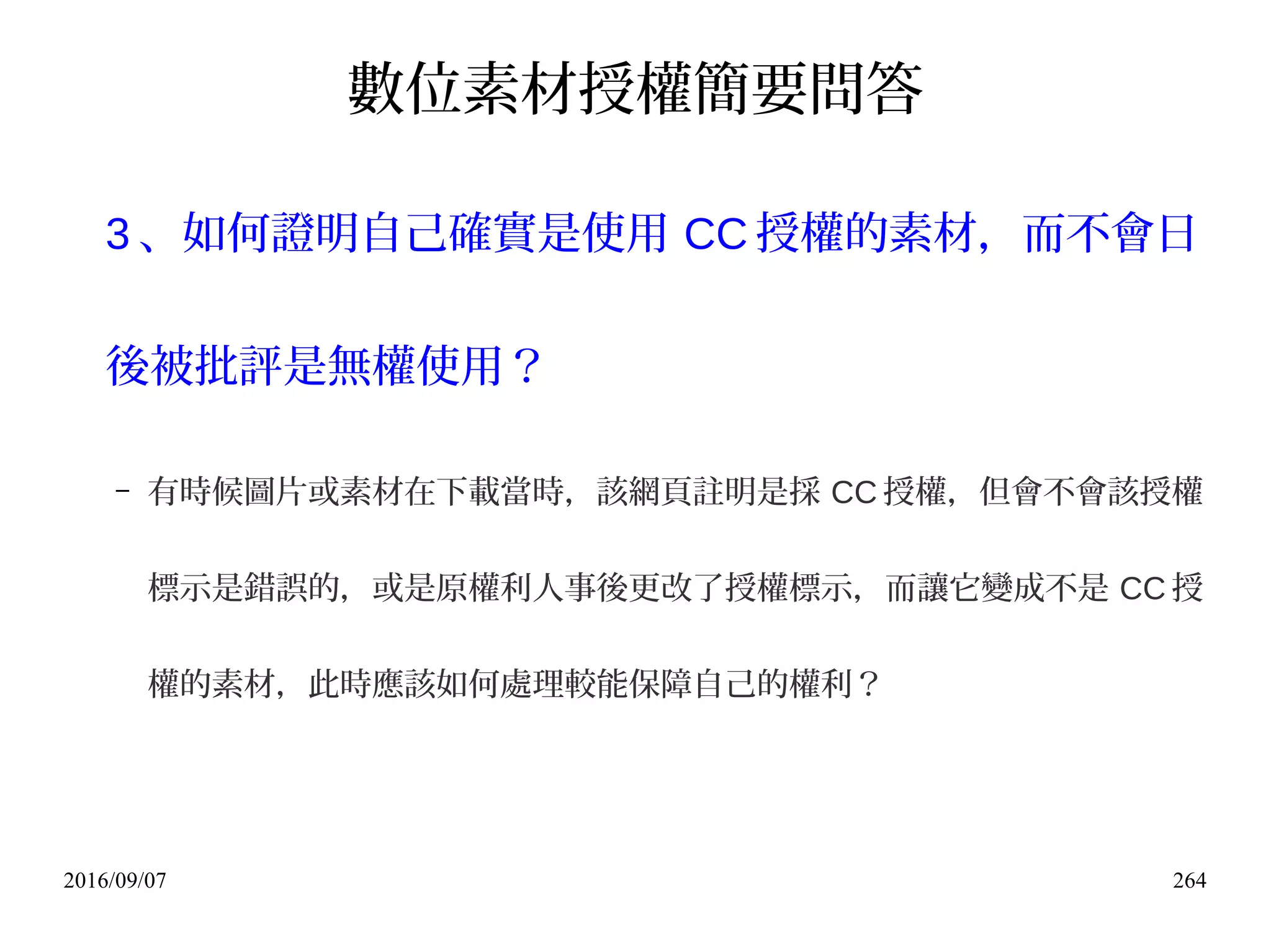 2016/09/07 264
數位素材授權簡要問答
3 、如何證明自己確實是使用 CC 授權的素材，而不會日
後被批評是無權使用？
– 有時候圖片或素材在下載當時，該網頁註明是採 CC 授權，但會不會該授權
標示是錯誤的，或是原權利人事後更改了授權標示，而讓它變成不是 CC 授
權的素材，此時應該如何處理較能保障自己的權利？
 