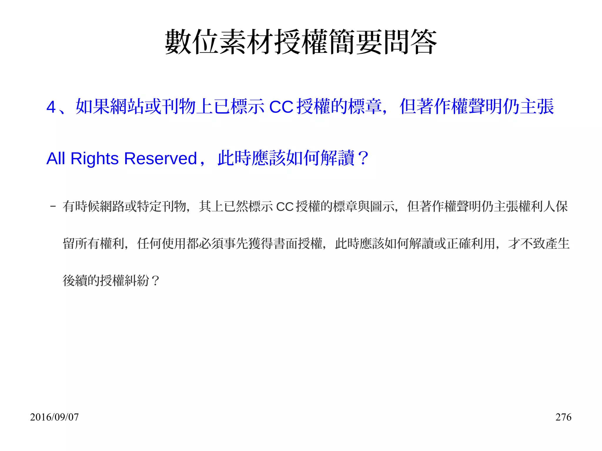 2016/09/07 276
數位素材授權簡要問答
4、如果網站或刊物上已標示 CC授權的標章，但著作權聲明仍主張
All Rights Reserved，此時應該如何解讀？
– 有時候網路或特定刊物，其上已然標示 CC授權的標章與圖示，但著作權聲明仍主張權利人保
留所有權利，任何使用都必須事先獲得書面授權，此時應該如何解讀或正確利用，才不致產生
後續的授權糾紛？
 